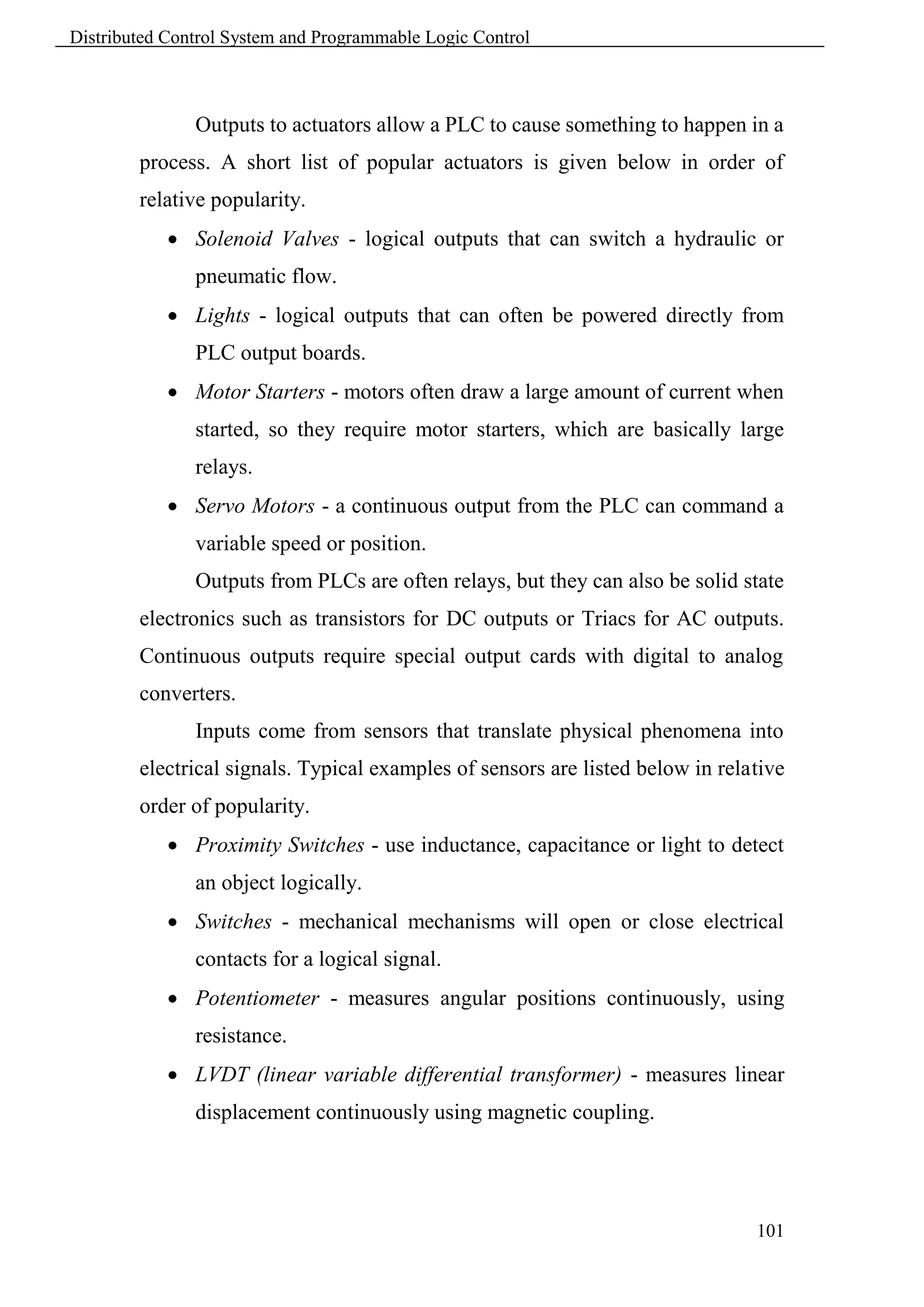 Distributed Control System and Programmable Logic Control



               Outputs to actuators allow a PLC to cause something to happen in a
        process. A short list of popular actuators is given below in order of
        relative popularity.
             Solenoid Valves - logical outputs that can switch a hydraulic or
               pneumatic flow.
             Lights - logical outputs that can often be powered directly from
               PLC output boards.
             Motor Starters - motors often draw a large amount of current when
               started, so they require motor starters, which are basically large
               relays.
             Servo Motors - a continuous output from the PLC can command a
               variable speed or position.
               Outputs from PLCs are often relays, but they can also be solid state
        electronics such as transistors for DC outputs or Triacs for AC outputs.
        Continuous outputs require special output cards with digital to analog
        converters.
               Inputs come from sensors that translate physical phenomena into
        electrical signals. Typical examples of sensors are listed below in relative
        order of popularity.
             Proximity Switches - use inductance, capacitance or light to detect
               an object logically.
             Switches - mechanical mechanisms will open or close electrical
               contacts for a logical signal.
             Potentiometer - measures angular positions continuously, using
               resistance.
             LVDT (linear variable differential transformer) - measures linear
               displacement continuously using magnetic coupling.




                                                                                101
 