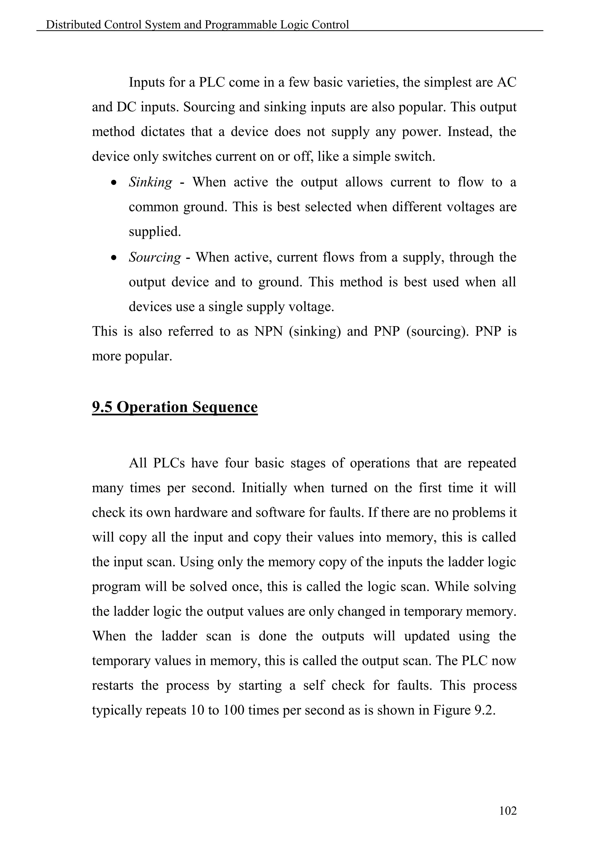 Distributed Control System and Programmable Logic Control



               Inputs for a PLC come in a few basic varieties, the simplest are AC
        and DC inputs. Sourcing and sinking inputs are also popular. This output
        method dictates that a device does not supply any power. Instead, the
        device only switches current on or off, like a simple switch.
             Sinking - When active the output allows current to flow to a
               common ground. This is best selected when different voltages are
               supplied.
             Sourcing - When active, current flows from a supply, through the
               output device and to ground. This method is best used when all
               devices use a single supply voltage.
        This is also referred to as NPN (sinking) and PNP (sourcing). PNP is
        more popular.


        9.5 Operation Sequence


               All PLCs have four basic stages of operations that are repeated
        many times per second. Initially when turned on the first time it will
        check its own hardware and software for faults. If there are no problems it
        will copy all the input and copy their values into memory, this is called
        the input scan. Using only the memory copy of the inputs the ladder logic
        program will be solved once, this is called the logic scan. While solving
        the ladder logic the output values are only changed in temporary memory.
        When the ladder scan is done the outputs will updated using the
        temporary values in memory, this is called the output scan. The PLC now
        restarts the process by starting a self check for faults. This process
        typically repeats 10 to 100 times per second as is shown in Figure 9.2.




                                                                                  102
 