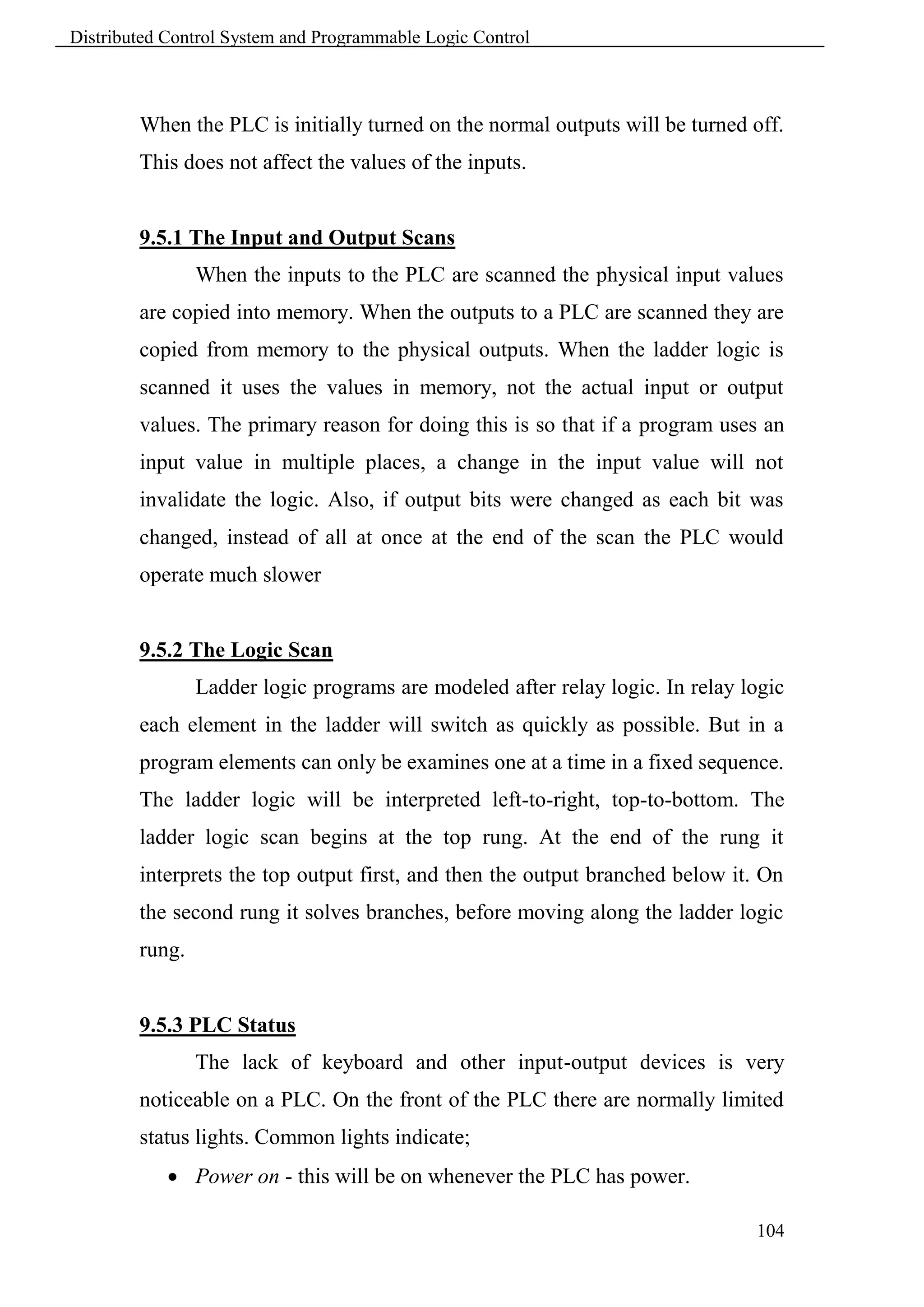 Distributed Control System and Programmable Logic Control



        When the PLC is initially turned on the normal outputs will be turned off.
        This does not affect the values of the inputs.


        9.5.1 The Input and Output Scans
                When the inputs to the PLC are scanned the physical input values
        are copied into memory. When the outputs to a PLC are scanned they are
        copied from memory to the physical outputs. When the ladder logic is
        scanned it uses the values in memory, not the actual input or output
        values. The primary reason for doing this is so that if a program uses an
        input value in multiple places, a change in the input value will not
        invalidate the logic. Also, if output bits were changed as each bit was
        changed, instead of all at once at the end of the scan the PLC would
        operate much slower


        9.5.2 The Logic Scan
                Ladder logic programs are modeled after relay logic. In relay logic
        each element in the ladder will switch as quickly as possible. But in a
        program elements can only be examines one at a time in a fixed sequence.
        The ladder logic will be interpreted left-to-right, top-to-bottom. The
        ladder logic scan begins at the top rung. At the end of the rung it
        interprets the top output first, and then the output branched below it. On
        the second rung it solves branches, before moving along the ladder logic
        rung.


        9.5.3 PLC Status
                The lack of keyboard and other input-output devices is very
        noticeable on a PLC. On the front of the PLC there are normally limited
        status lights. Common lights indicate;
             Power on - this will be on whenever the PLC has power.

                                                                               104
 