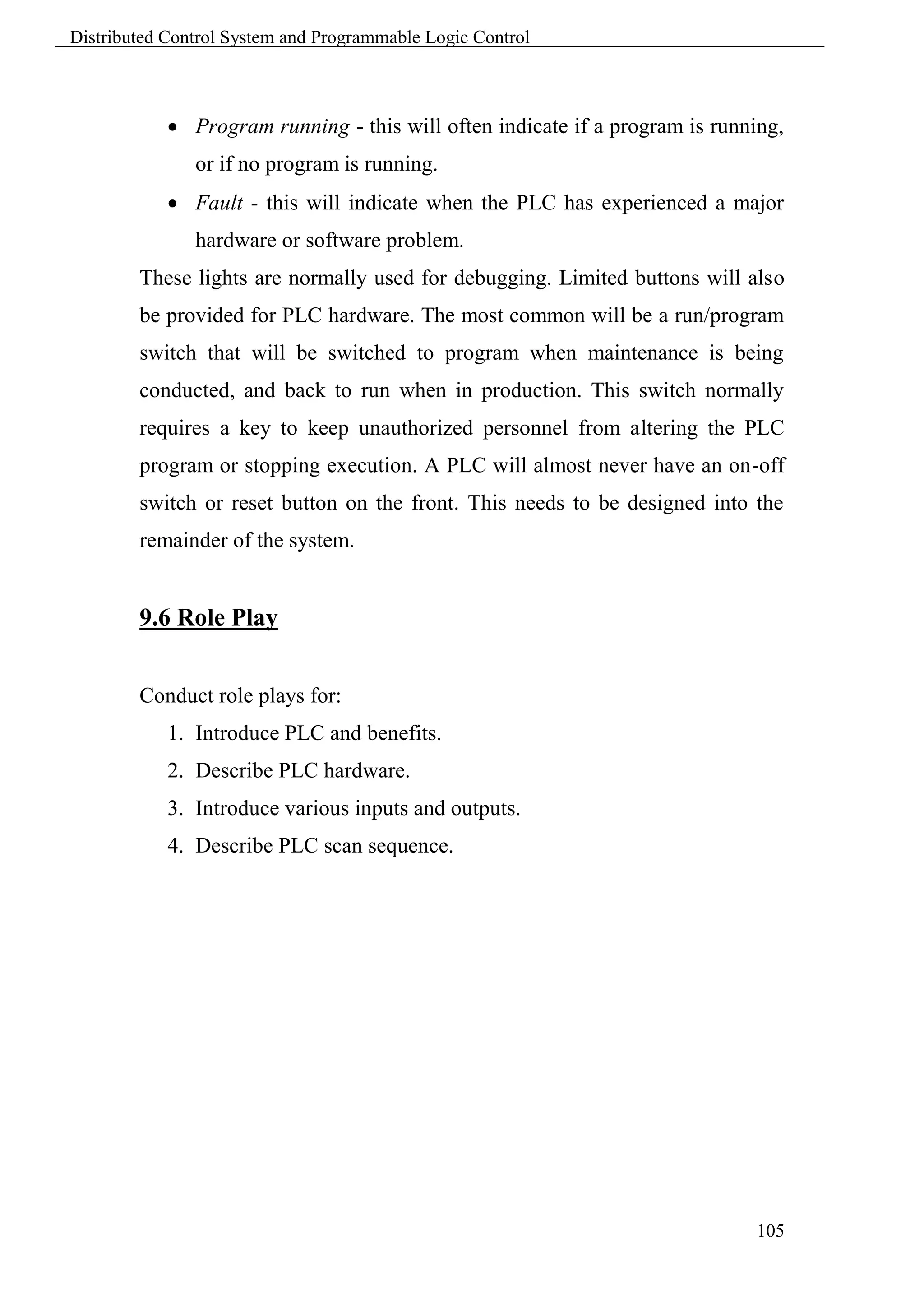 Distributed Control System and Programmable Logic Control



             Program running - this will often indicate if a program is running,
               or if no program is running.
             Fault - this will indicate when the PLC has experienced a major
               hardware or software problem.
        These lights are normally used for debugging. Limited buttons will also
        be provided for PLC hardware. The most common will be a run/program
        switch that will be switched to program when maintenance is being
        conducted, and back to run when in production. This switch normally
        requires a key to keep unauthorized personnel from altering the PLC
        program or stopping execution. A PLC will almost never have an on-off
        switch or reset button on the front. This needs to be designed into the
        remainder of the system.


        9.6 Role Play


        Conduct role plays for:
            1. Introduce PLC and benefits.
            2. Describe PLC hardware.
            3. Introduce various inputs and outputs.
            4. Describe PLC scan sequence.




                                                                             105
 