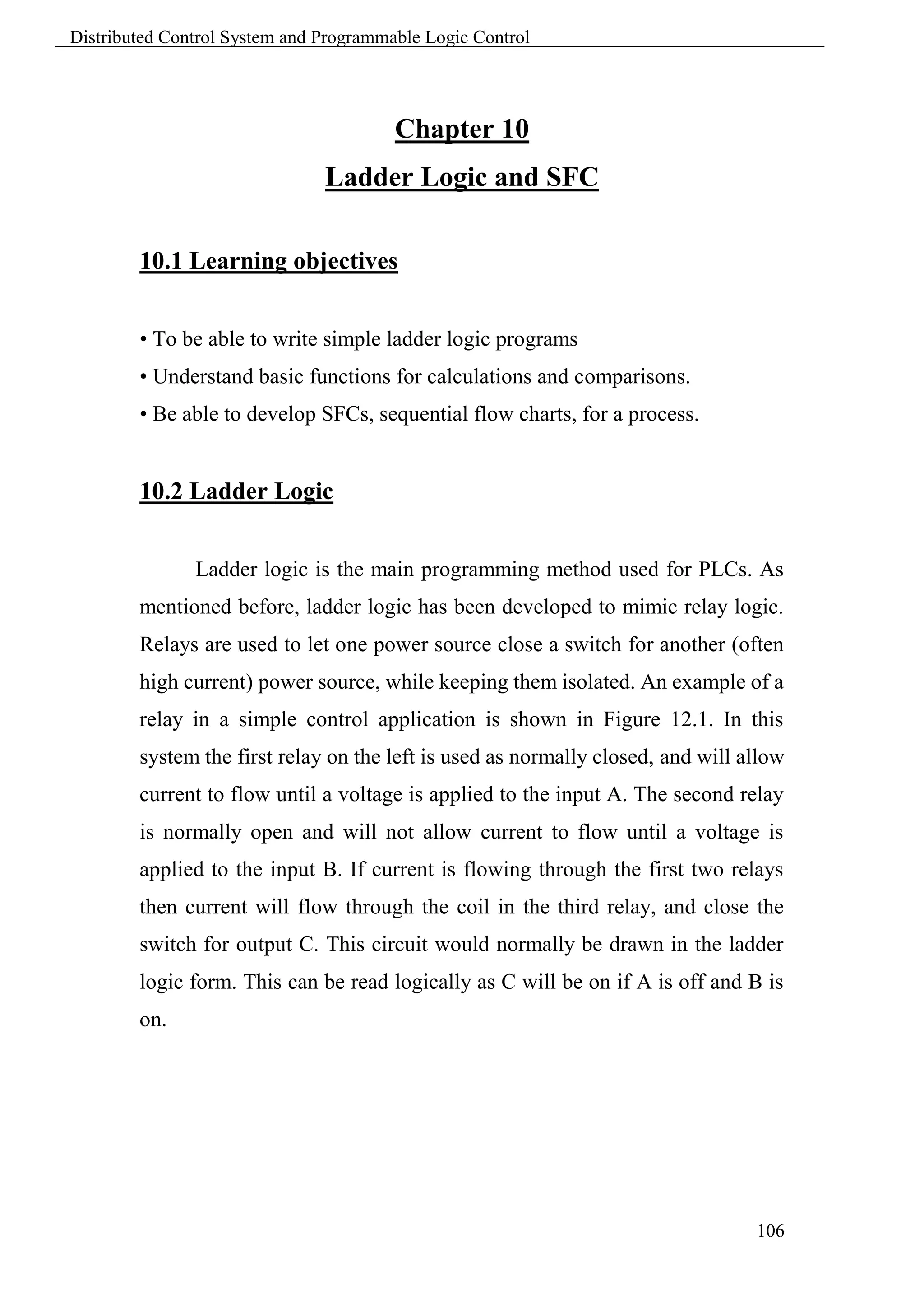 Distributed Control System and Programmable Logic Control




                                        Chapter 10
                               Ladder Logic and SFC

        10.1 Learning objectives


        • To be able to write simple ladder logic programs
        • Understand basic functions for calculations and comparisons.
        • Be able to develop SFCs, sequential flow charts, for a process.


        10.2 Ladder Logic


               Ladder logic is the main programming method used for PLCs. As
        mentioned before, ladder logic has been developed to mimic relay logic.
        Relays are used to let one power source close a switch for another (often
        high current) power source, while keeping them isolated. An example of a
        relay in a simple control application is shown in Figure 12.1. In this
        system the first relay on the left is used as normally closed, and will allow
        current to flow until a voltage is applied to the input A. The second relay
        is normally open and will not allow current to flow until a voltage is
        applied to the input B. If current is flowing through the first two relays
        then current will flow through the coil in the third relay, and close the
        switch for output C. This circuit would normally be drawn in the ladder
        logic form. This can be read logically as C will be on if A is off and B is
        on.




                                                                                 106
 