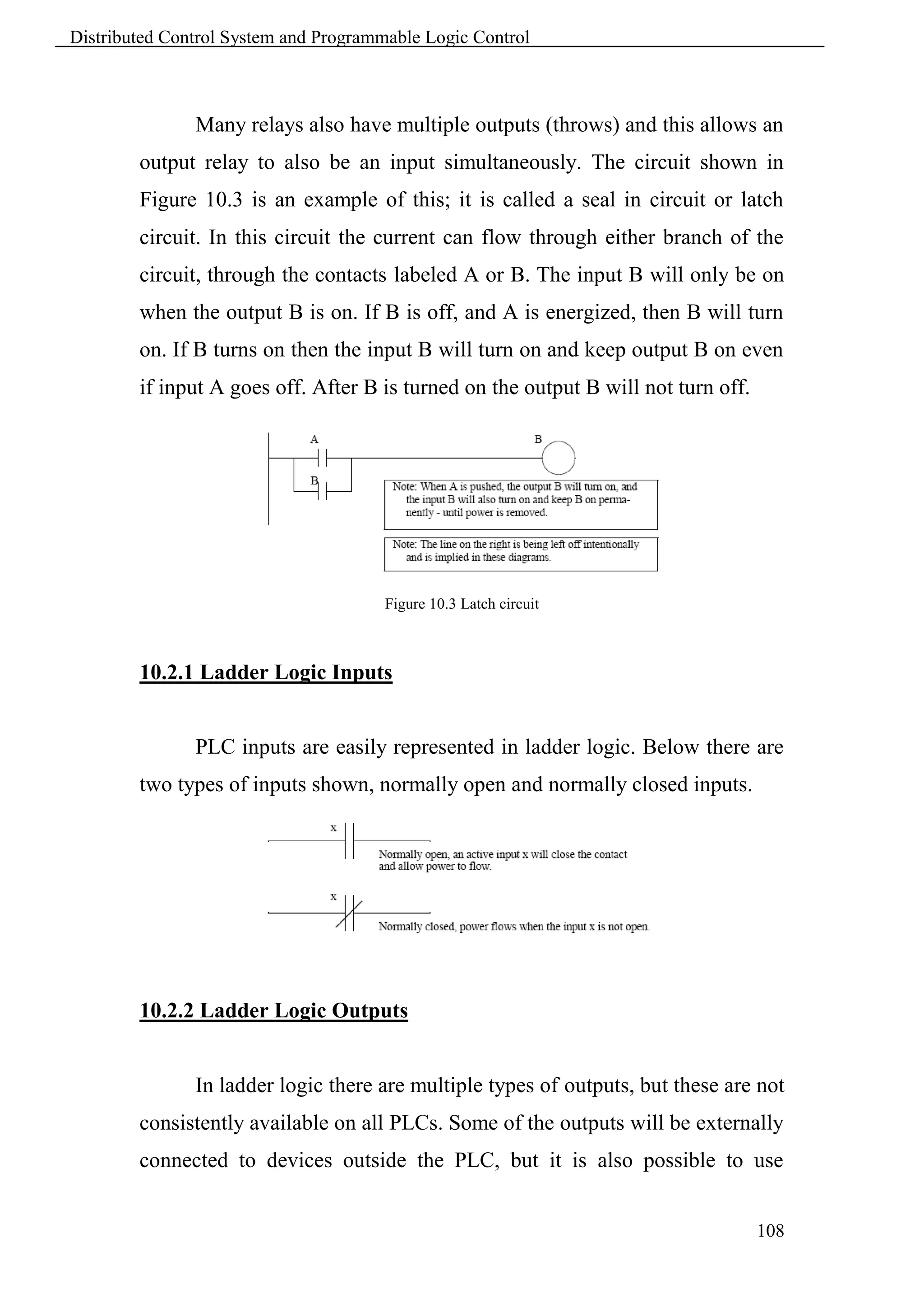 Distributed Control System and Programmable Logic Control



               Many relays also have multiple outputs (throws) and this allows an
        output relay to also be an input simultaneously. The circuit shown in
        Figure 10.3 is an example of this; it is called a seal in circuit or latch
        circuit. In this circuit the current can flow through either branch of the
        circuit, through the contacts labeled A or B. The input B will only be on
        when the output B is on. If B is off, and A is energized, then B will turn
        on. If B turns on then the input B will turn on and keep output B on even
        if input A goes off. After B is turned on the output B will not turn off.




                                       Figure 10.3 Latch circuit



        10.2.1 Ladder Logic Inputs


               PLC inputs are easily represented in ladder logic. Below there are
        two types of inputs shown, normally open and normally closed inputs.




        10.2.2 Ladder Logic Outputs


               In ladder logic there are multiple types of outputs, but these are not
        consistently available on all PLCs. Some of the outputs will be externally
        connected to devices outside the PLC, but it is also possible to use


                                                                                    108
 