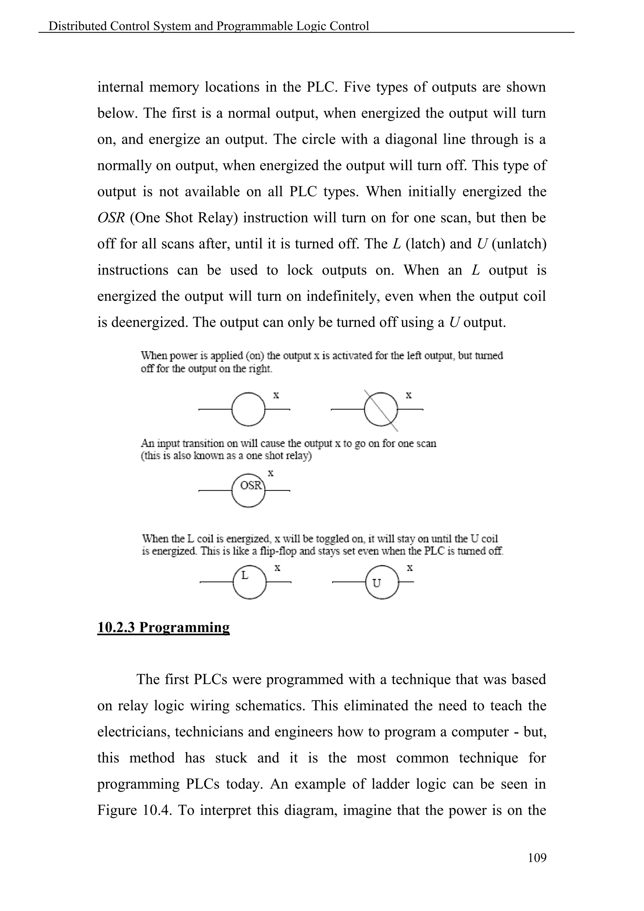 Distributed Control System and Programmable Logic Control



        internal memory locations in the PLC. Five types of outputs are shown
        below. The first is a normal output, when energized the output will turn
        on, and energize an output. The circle with a diagonal line through is a
        normally on output, when energized the output will turn off. This type of
        output is not available on all PLC types. When initially energized the
        OSR (One Shot Relay) instruction will turn on for one scan, but then be
        off for all scans after, until it is turned off. The L (latch) and U (unlatch)
        instructions can be used to lock outputs on. When an L output is
        energized the output will turn on indefinitely, even when the output coil
        is deenergized. The output can only be turned off using a U output.




        10.2.3 Programming


               The first PLCs were programmed with a technique that was based
        on relay logic wiring schematics. This eliminated the need to teach the
        electricians, technicians and engineers how to program a computer - but,
        this method has stuck and it is the most common technique for
        programming PLCs today. An example of ladder logic can be seen in
        Figure 10.4. To interpret this diagram, imagine that the power is on the


                                                                                  109
 