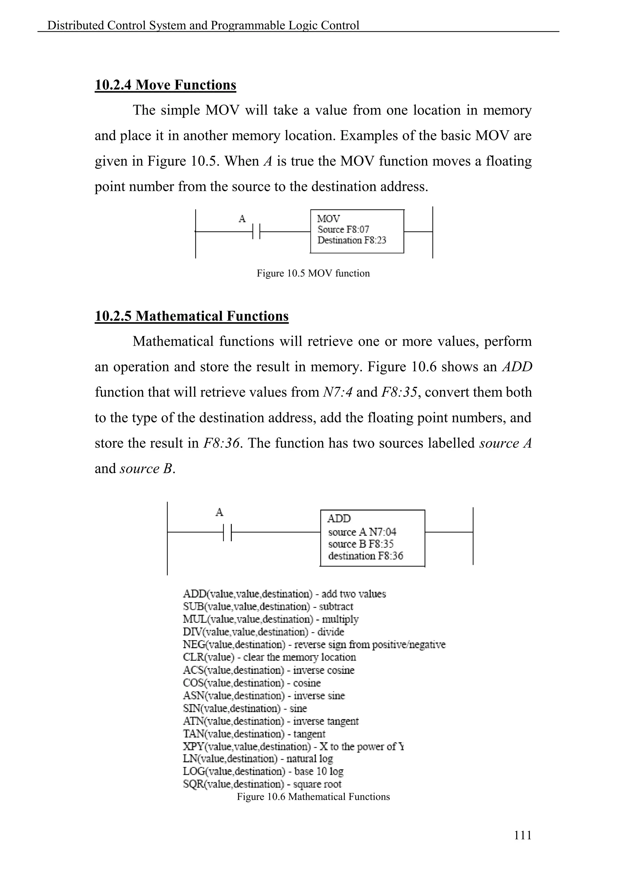 Distributed Control System and Programmable Logic Control



        10.2.4 Move Functions
               The simple MOV will take a value from one location in memory
        and place it in another memory location. Examples of the basic MOV are
        given in Figure 10.5. When A is true the MOV function moves a floating
        point number from the source to the destination address.




                                      Figure 10.5 MOV function



        10.2.5 Mathematical Functions
               Mathematical functions will retrieve one or more values, perform
        an operation and store the result in memory. Figure 10.6 shows an ADD
        function that will retrieve values from N7:4 and F8:35, convert them both
        to the type of the destination address, add the floating point numbers, and
        store the result in F8:36. The function has two sources labelled source A
        and source B.




                                  Figure 10.6 Mathematical Functions


                                                                               111
 