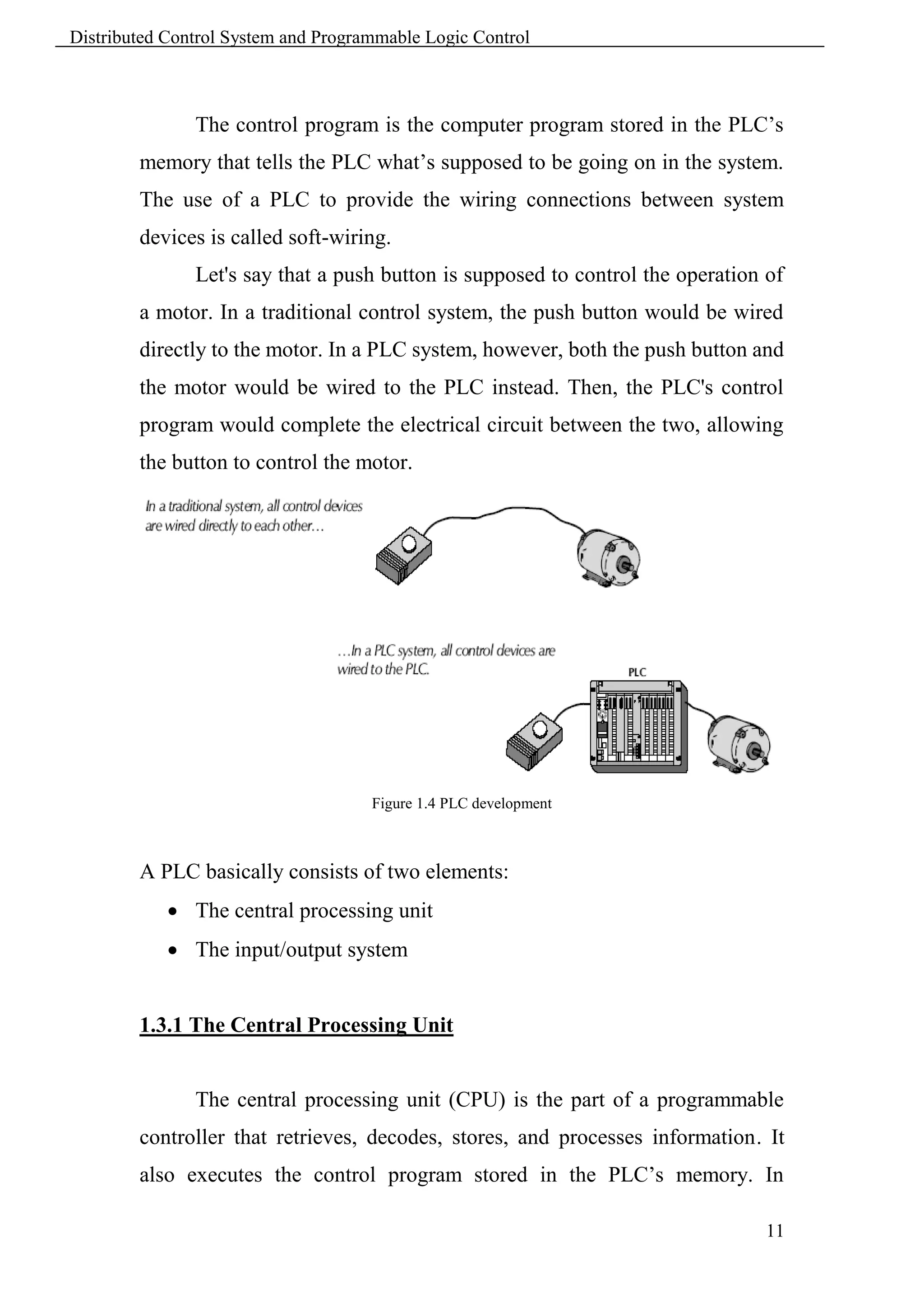 Distributed Control System and Programmable Logic Control



               The control program is the computer program stored in the PLC’s
        memory that tells the PLC what’s supposed to be going on in the system.
        The use of a PLC to provide the wiring connections between system
        devices is called soft-wiring.
               Let's say that a push button is supposed to control the operation of
        a motor. In a traditional control system, the push button would be wired
        directly to the motor. In a PLC system, however, both the push button and
        the motor would be wired to the PLC instead. Then, the PLC's control
        program would complete the electrical circuit between the two, allowing
        the button to control the motor.




                                     Figure 1.4 PLC development



        A PLC basically consists of two elements:
             The central processing unit
             The input/output system


        1.3.1 The Central Processing Unit


               The central processing unit (CPU) is the part of a programmable
        controller that retrieves, decodes, stores, and processes information. It
        also executes the control program stored in the PLC’s memory. In

                                                                                 11
 