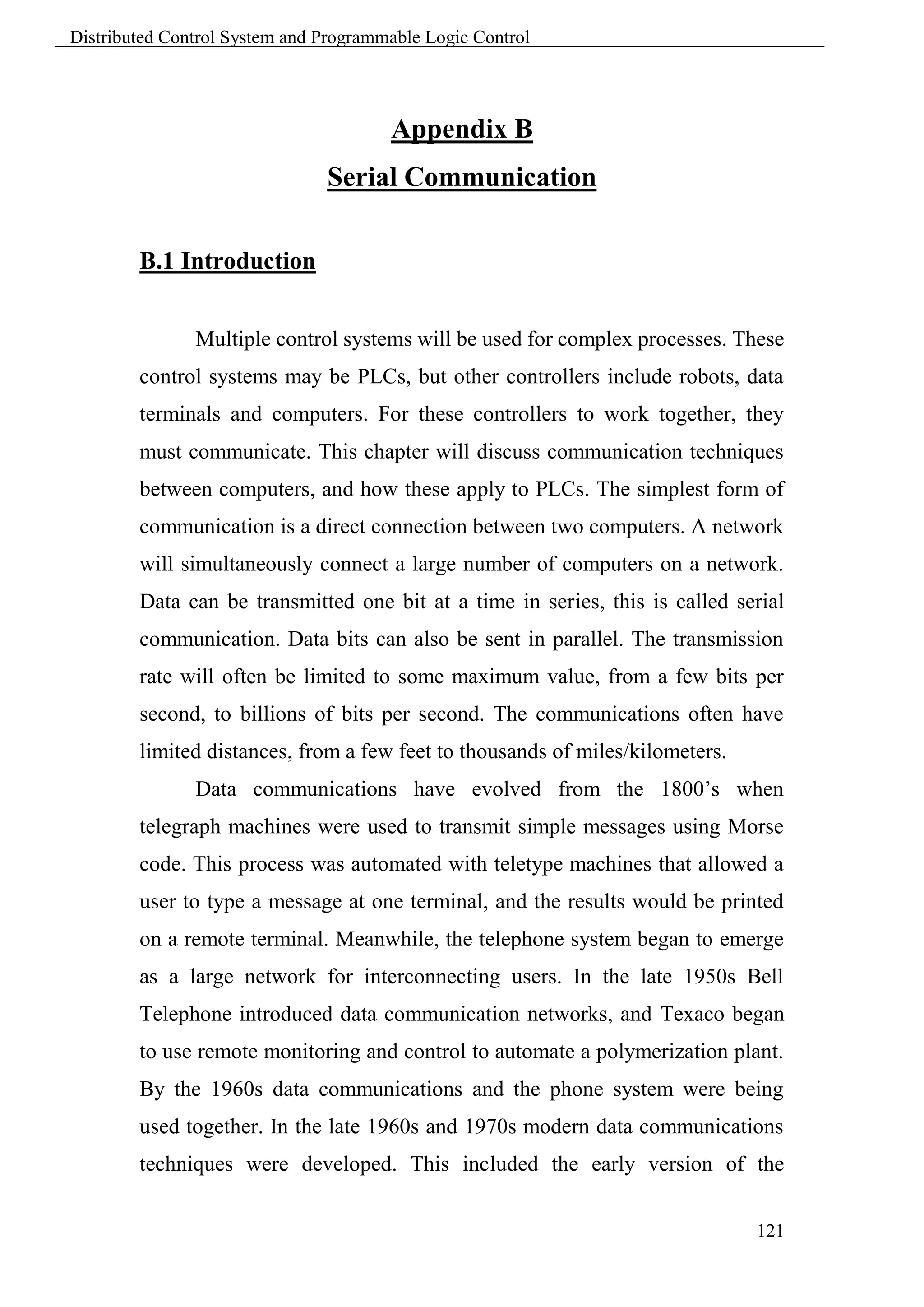 Distributed Control System and Programmable Logic Control




                                       Appendix B
                               Serial Communication

        B.1 Introduction


               Multiple control systems will be used for complex processes. These
        control systems may be PLCs, but other controllers include robots, data
        terminals and computers. For these controllers to work together, they
        must communicate. This chapter will discuss communication techniques
        between computers, and how these apply to PLCs. The simplest form of
        communication is a direct connection between two computers. A network
        will simultaneously connect a large number of computers on a network.
        Data can be transmitted one bit at a time in series, this is called serial
        communication. Data bits can also be sent in parallel. The transmission
        rate will often be limited to some maximum value, from a few bits per
        second, to billions of bits per second. The communications often have
        limited distances, from a few feet to thousands of miles/kilometers.
               Data communications have evolved from the 1800’s when
        telegraph machines were used to transmit simple messages using Morse
        code. This process was automated with teletype machines that allowed a
        user to type a message at one terminal, and the results would be printed
        on a remote terminal. Meanwhile, the telephone system began to emerge
        as a large network for interconnecting users. In the late 1950s Bell
        Telephone introduced data communication networks, and Texaco began
        to use remote monitoring and control to automate a polymerization plant.
        By the 1960s data communications and the phone system were being
        used together. In the late 1960s and 1970s modern data communications
        techniques were developed. This included the early version of the


                                                                               121
 