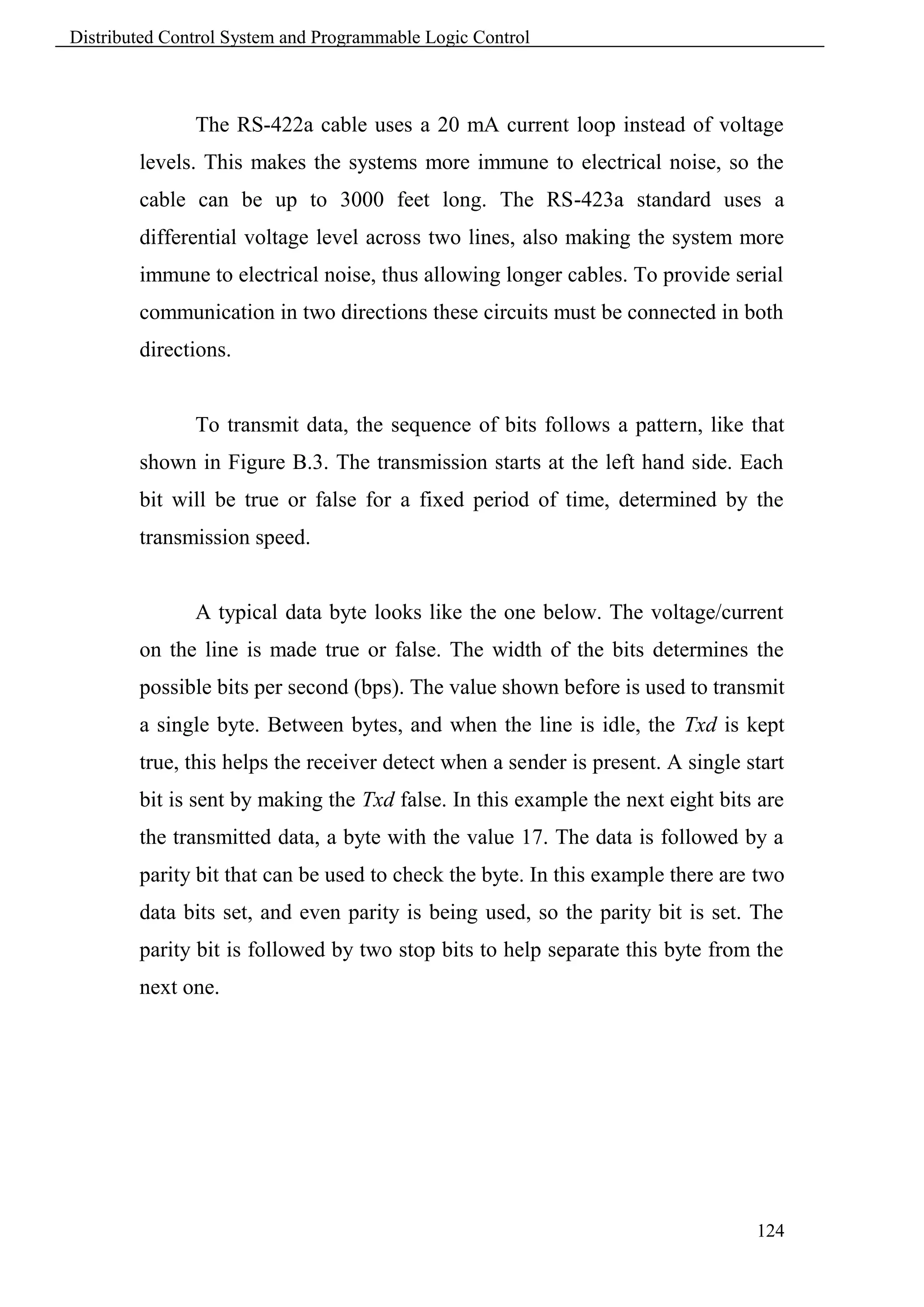 Distributed Control System and Programmable Logic Control



               The RS-422a cable uses a 20 mA current loop instead of voltage
        levels. This makes the systems more immune to electrical noise, so the
        cable can be up to 3000 feet long. The RS-423a standard uses a
        differential voltage level across two lines, also making the system more
        immune to electrical noise, thus allowing longer cables. To provide serial
        communication in two directions these circuits must be connected in both
        directions.


               To transmit data, the sequence of bits follows a pattern, like that
        shown in Figure B.3. The transmission starts at the left hand side. Each
        bit will be true or false for a fixed period of time, determined by the
        transmission speed.


               A typical data byte looks like the one below. The voltage/current
        on the line is made true or false. The width of the bits determines the
        possible bits per second (bps). The value shown before is used to transmit
        a single byte. Between bytes, and when the line is idle, the Txd is kept
        true, this helps the receiver detect when a sender is present. A single start
        bit is sent by making the Txd false. In this example the next eight bits are
        the transmitted data, a byte with the value 17. The data is followed by a
        parity bit that can be used to check the byte. In this example there are two
        data bits set, and even parity is being used, so the parity bit is set. The
        parity bit is followed by two stop bits to help separate this byte from the
        next one.




                                                                                 124
 