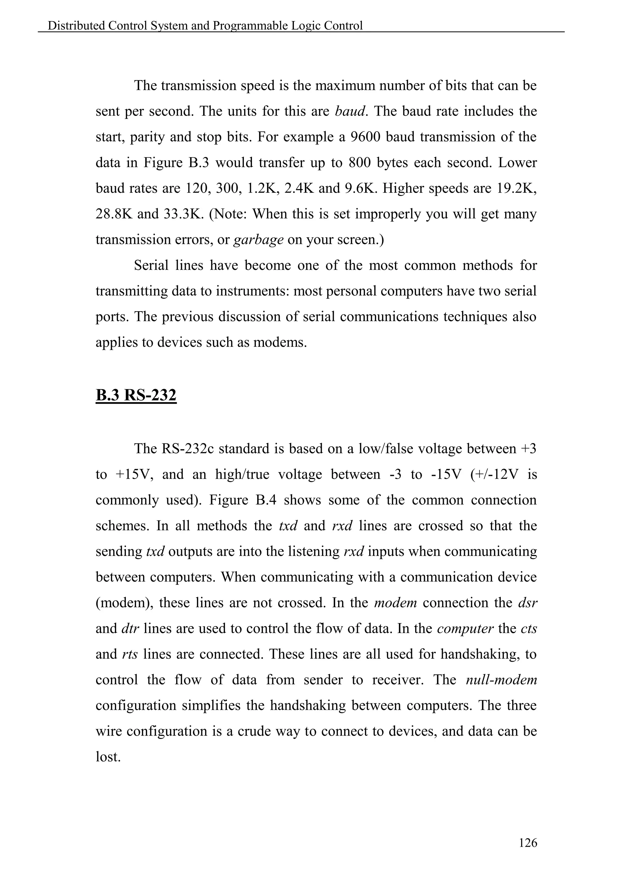 Distributed Control System and Programmable Logic Control



                The transmission speed is the maximum number of bits that can be
        sent per second. The units for this are baud. The baud rate includes the
        start, parity and stop bits. For example a 9600 baud transmission of the
        data in Figure B.3 would transfer up to 800 bytes each second. Lower
        baud rates are 120, 300, 1.2K, 2.4K and 9.6K. Higher speeds are 19.2K,
        28.8K and 33.3K. (Note: When this is set improperly you will get many
        transmission errors, or garbage on your screen.)
                Serial lines have become one of the most common methods for
        transmitting data to instruments: most personal computers have two serial
        ports. The previous discussion of serial communications techniques also
        applies to devices such as modems.


        B.3 RS-232


                The RS-232c standard is based on a low/false voltage between +3
        to +15V, and an high/true voltage between -3 to -15V (+/-12V is
        commonly used). Figure B.4 shows some of the common connection
        schemes. In all methods the txd and rxd lines are crossed so that the
        sending txd outputs are into the listening rxd inputs when communicating
        between computers. When communicating with a communication device
        (modem), these lines are not crossed. In the modem connection the dsr
        and dtr lines are used to control the flow of data. In the computer the cts
        and rts lines are connected. These lines are all used for handshaking, to
        control the flow of data from sender to receiver. The null-modem
        configuration simplifies the handshaking between computers. The three
        wire configuration is a crude way to connect to devices, and data can be
        lost.




                                                                               126
 