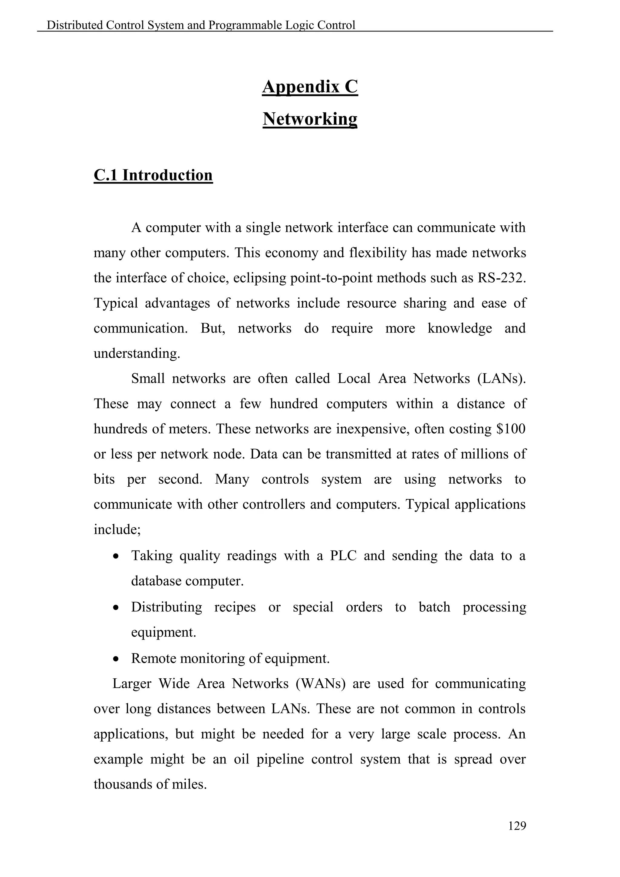 Distributed Control System and Programmable Logic Control




                                       Appendix C
                                       Networking

        C.1 Introduction


               A computer with a single network interface can communicate with
        many other computers. This economy and flexibility has made networks
        the interface of choice, eclipsing point-to-point methods such as RS-232.
        Typical advantages of networks include resource sharing and ease of
        communication. But, networks do require more knowledge and
        understanding.
               Small networks are often called Local Area Networks (LANs).
        These may connect a few hundred computers within a distance of
        hundreds of meters. These networks are inexpensive, often costing $100
        or less per network node. Data can be transmitted at rates of millions of
        bits per second. Many controls system are using networks to
        communicate with other controllers and computers. Typical applications
        include;
             Taking quality readings with a PLC and sending the data to a
               database computer.
             Distributing recipes or special orders to batch processing
               equipment.
             Remote monitoring of equipment.
            Larger Wide Area Networks (WANs) are used for communicating
        over long distances between LANs. These are not common in controls
        applications, but might be needed for a very large scale process. An
        example might be an oil pipeline control system that is spread over
        thousands of miles.

                                                                             129
 