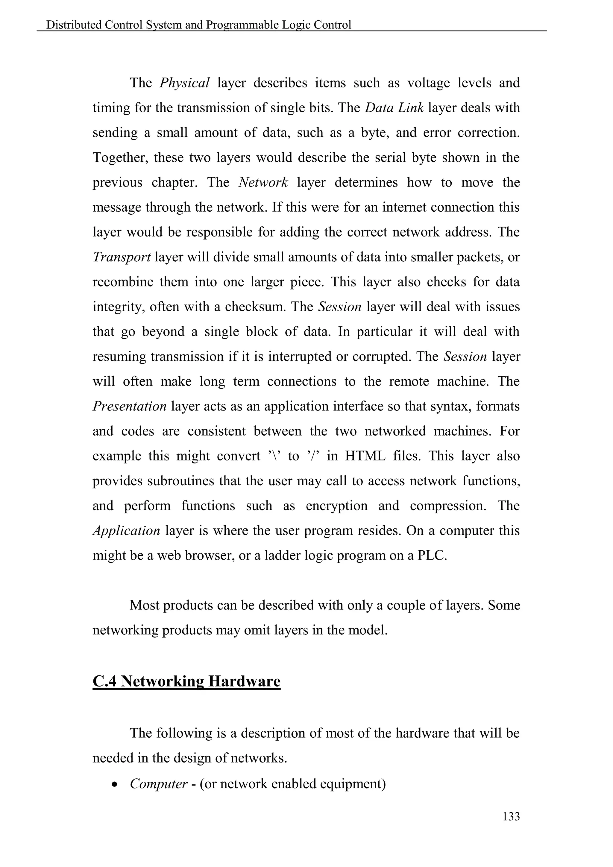 Distributed Control System and Programmable Logic Control



               The Physical layer describes items such as voltage levels and
        timing for the transmission of single bits. The Data Link layer deals with
        sending a small amount of data, such as a byte, and error correction.
        Together, these two layers would describe the serial byte shown in the
        previous chapter. The Network layer determines how to move the
        message through the network. If this were for an internet connection this
        layer would be responsible for adding the correct network address. The
        Transport layer will divide small amounts of data into smaller packets, or
        recombine them into one larger piece. This layer also checks for data
        integrity, often with a checksum. The Session layer will deal with issues
        that go beyond a single block of data. In particular it will deal with
        resuming transmission if it is interrupted or corrupted. The Session layer
        will often make long term connections to the remote machine. The
        Presentation layer acts as an application interface so that syntax, formats
        and codes are consistent between the two networked machines. For
        example this might convert ’’ to ’/’ in HTML files. This layer also
        provides subroutines that the user may call to access network functions,
        and perform functions such as encryption and compression. The
        Application layer is where the user program resides. On a computer this
        might be a web browser, or a ladder logic program on a PLC.


               Most products can be described with only a couple of layers. Some
        networking products may omit layers in the model.


        C.4 Networking Hardware


               The following is a description of most of the hardware that will be
        needed in the design of networks.
             Computer - (or network enabled equipment)

                                                                               133
 