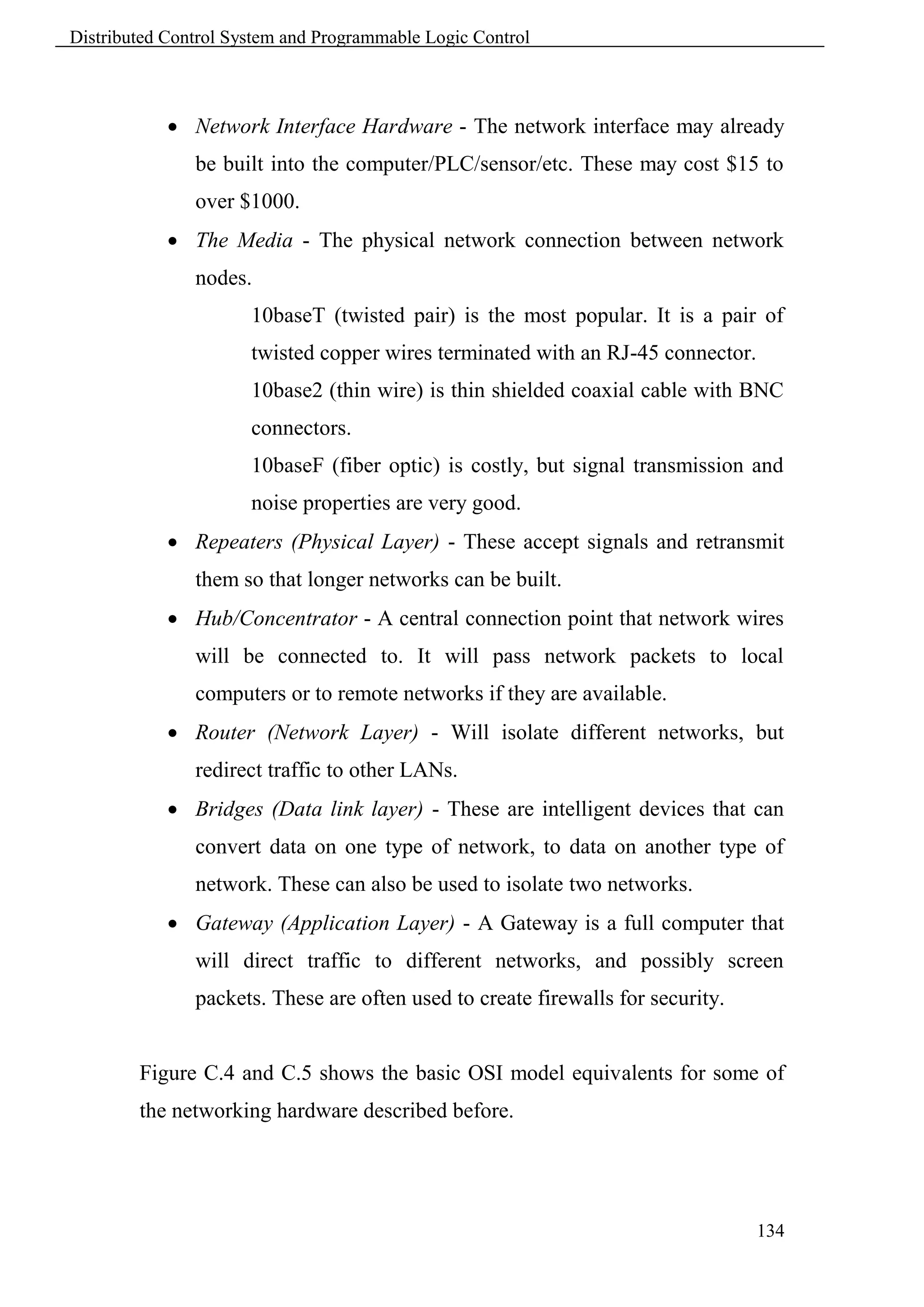Distributed Control System and Programmable Logic Control



             Network Interface Hardware - The network interface may already
               be built into the computer/PLC/sensor/etc. These may cost $15 to
               over $1000.
             The Media - The physical network connection between network
               nodes.
                      10baseT (twisted pair) is the most popular. It is a pair of
                      twisted copper wires terminated with an RJ-45 connector.
                      10base2 (thin wire) is thin shielded coaxial cable with BNC
                      connectors.
                      10baseF (fiber optic) is costly, but signal transmission and
                      noise properties are very good.
             Repeaters (Physical Layer) - These accept signals and retransmit
               them so that longer networks can be built.
             Hub/Concentrator - A central connection point that network wires
               will be connected to. It will pass network packets to local
               computers or to remote networks if they are available.
             Router (Network Layer) - Will isolate different networks, but
               redirect traffic to other LANs.
             Bridges (Data link layer) - These are intelligent devices that can
               convert data on one type of network, to data on another type of
               network. These can also be used to isolate two networks.
             Gateway (Application Layer) - A Gateway is a full computer that
               will direct traffic to different networks, and possibly screen
               packets. These are often used to create firewalls for security.


        Figure C.4 and C.5 shows the basic OSI model equivalents for some of
        the networking hardware described before.




                                                                                 134
 