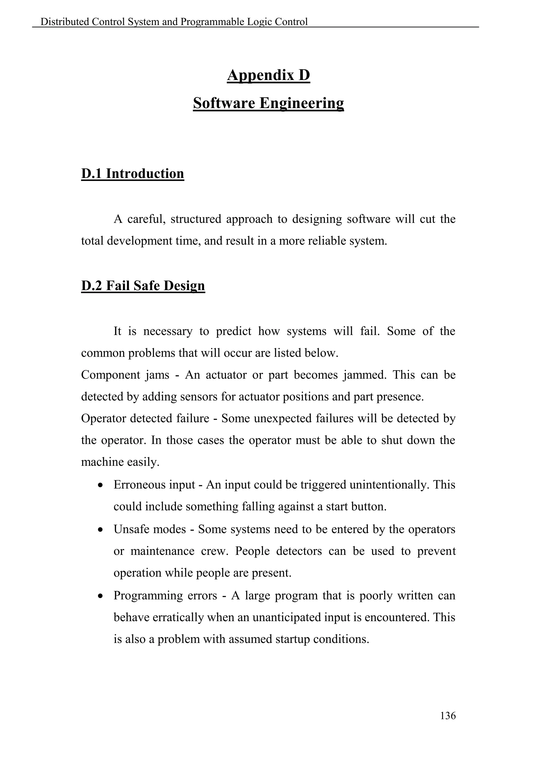 Distributed Control System and Programmable Logic Control




                                       Appendix D
                                Software Engineering



        D.1 Introduction


               A careful, structured approach to designing software will cut the
        total development time, and result in a more reliable system.


        D.2 Fail Safe Design


               It is necessary to predict how systems will fail. Some of the
        common problems that will occur are listed below.
        Component jams - An actuator or part becomes jammed. This can be
        detected by adding sensors for actuator positions and part presence.
        Operator detected failure - Some unexpected failures will be detected by
        the operator. In those cases the operator must be able to shut down the
        machine easily.
             Erroneous input - An input could be triggered unintentionally. This
               could include something falling against a start button.
             Unsafe modes - Some systems need to be entered by the operators
               or maintenance crew. People detectors can be used to prevent
               operation while people are present.
             Programming errors - A large program that is poorly written can
               behave erratically when an unanticipated input is encountered. This
               is also a problem with assumed startup conditions.




                                                                               136
 