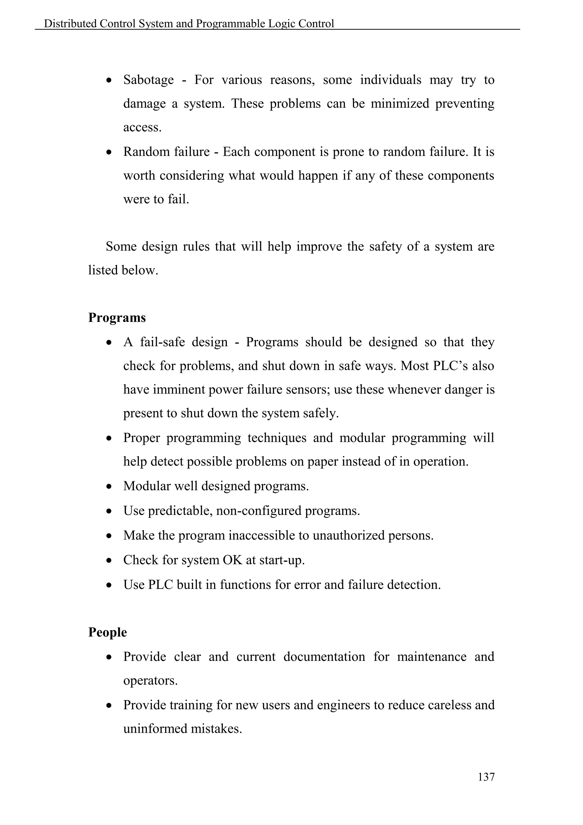 Distributed Control System and Programmable Logic Control



             Sabotage - For various reasons, some individuals may try to
               damage a system. These problems can be minimized preventing
               access.
             Random failure - Each component is prone to random failure. It is
               worth considering what would happen if any of these components
               were to fail.


            Some design rules that will help improve the safety of a system are
        listed below.


        Programs
             A fail-safe design - Programs should be designed so that they
               check for problems, and shut down in safe ways. Most PLC’s also
               have imminent power failure sensors; use these whenever danger is
               present to shut down the system safely.
             Proper programming techniques and modular programming will
               help detect possible problems on paper instead of in operation.
             Modular well designed programs.
             Use predictable, non-configured programs.
             Make the program inaccessible to unauthorized persons.
             Check for system OK at start-up.
             Use PLC built in functions for error and failure detection.


        People
             Provide clear and current documentation for maintenance and
               operators.
             Provide training for new users and engineers to reduce careless and
               uninformed mistakes.


                                                                                 137
 