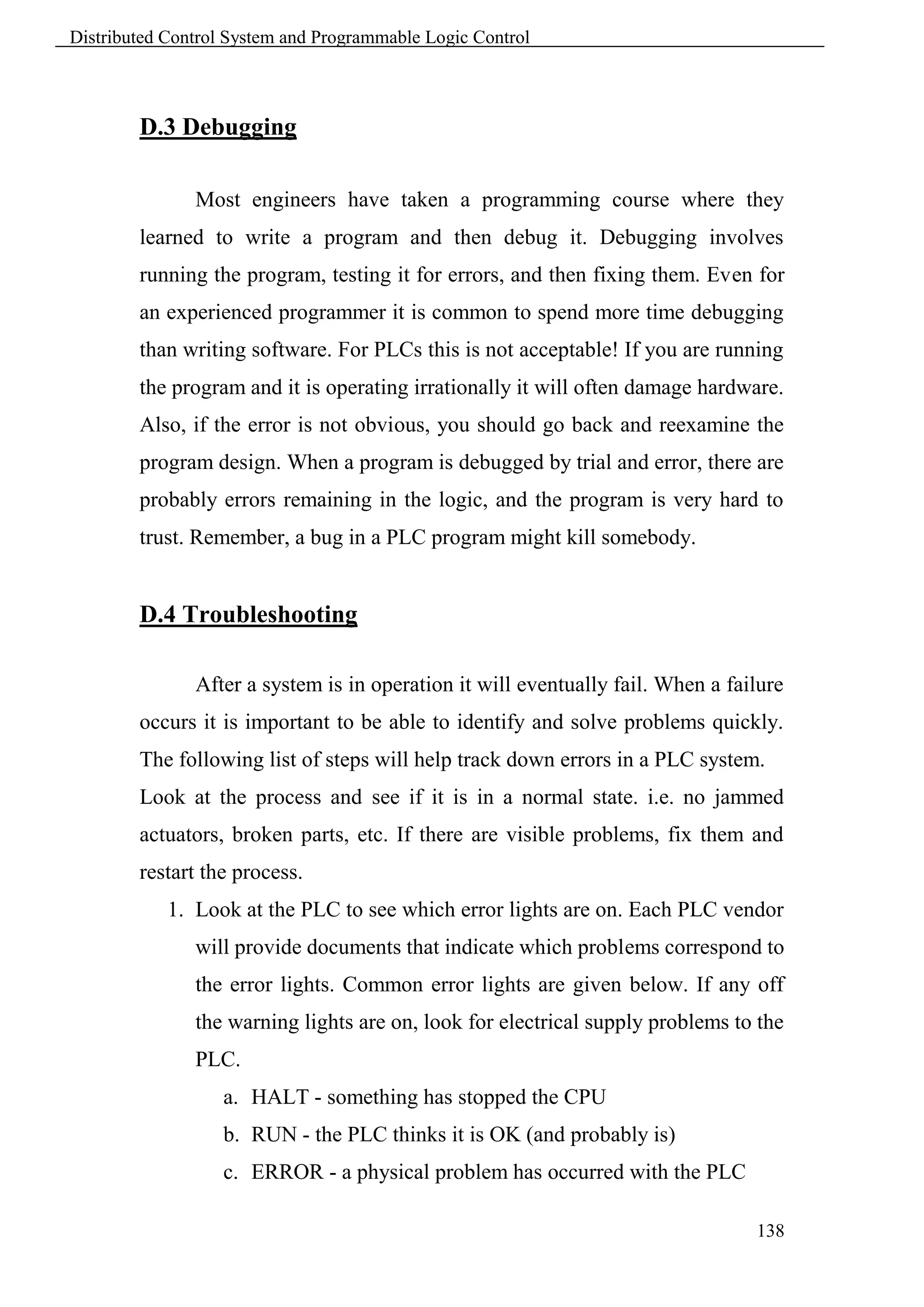 Distributed Control System and Programmable Logic Control



        D.3 Debugging

               Most engineers have taken a programming course where they
        learned to write a program and then debug it. Debugging involves
        running the program, testing it for errors, and then fixing them. Even for
        an experienced programmer it is common to spend more time debugging
        than writing software. For PLCs this is not acceptable! If you are running
        the program and it is operating irrationally it will often damage hardware.
        Also, if the error is not obvious, you should go back and reexamine the
        program design. When a program is debugged by trial and error, there are
        probably errors remaining in the logic, and the program is very hard to
        trust. Remember, a bug in a PLC program might kill somebody.


        D.4 Troubleshooting

               After a system is in operation it will eventually fail. When a failure
        occurs it is important to be able to identify and solve problems quickly.
        The following list of steps will help track down errors in a PLC system.
        Look at the process and see if it is in a normal state. i.e. no jammed
        actuators, broken parts, etc. If there are visible problems, fix them and
        restart the process.
            1. Look at the PLC to see which error lights are on. Each PLC vendor
               will provide documents that indicate which problems correspond to
               the error lights. Common error lights are given below. If any off
               the warning lights are on, look for electrical supply problems to the
               PLC.
                   a. HALT - something has stopped the CPU
                   b. RUN - the PLC thinks it is OK (and probably is)
                   c. ERROR - a physical problem has occurred with the PLC

                                                                                 138
 