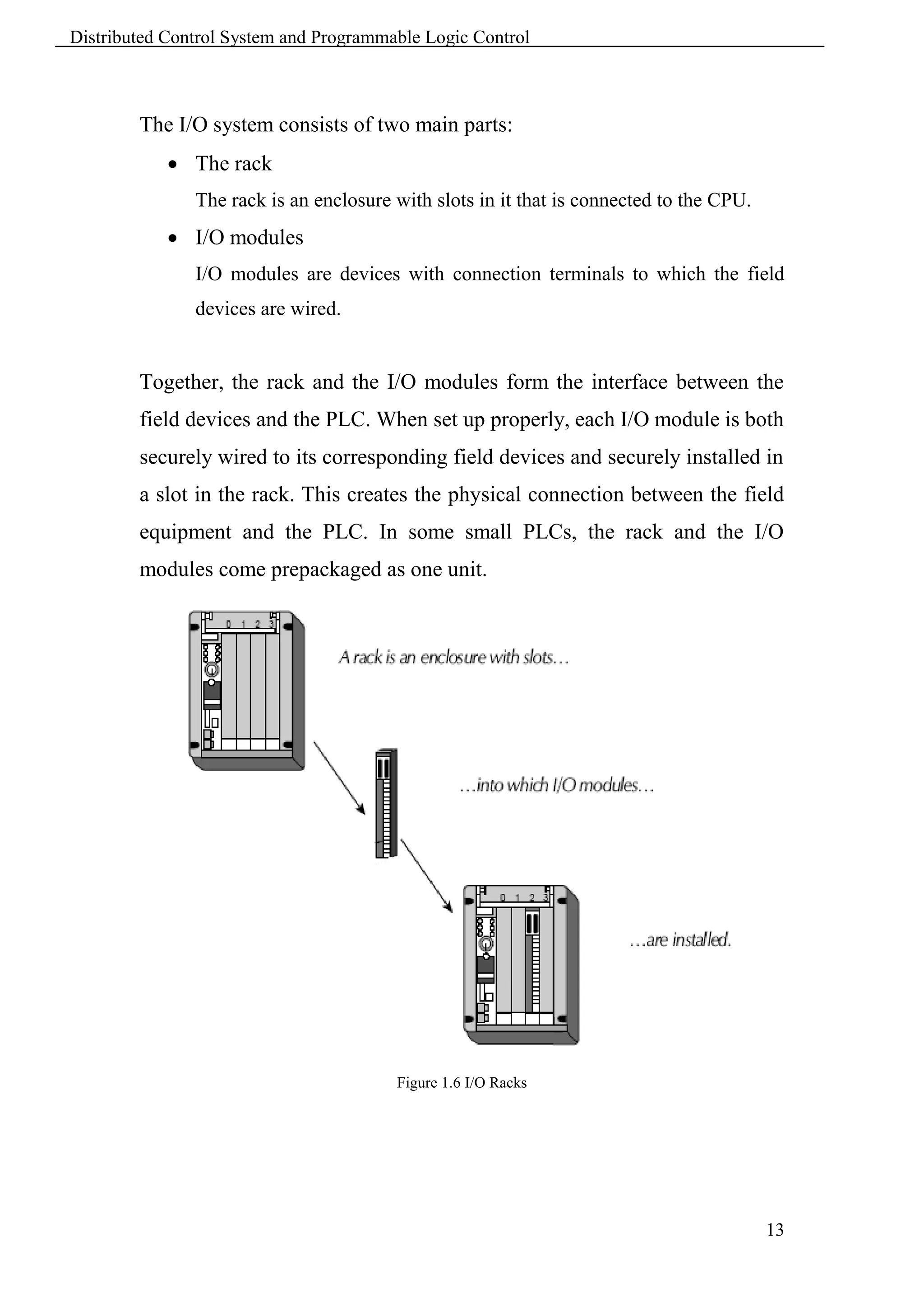 Distributed Control System and Programmable Logic Control



        The I/O system consists of two main parts:
             The rack
               The rack is an enclosure with slots in it that is connected to the CPU.
             I/O modules
               I/O modules are devices with connection terminals to which the field
               devices are wired.


        Together, the rack and the I/O modules form the interface between the
        field devices and the PLC. When set up properly, each I/O module is both
        securely wired to its corresponding field devices and securely installed in
        a slot in the rack. This creates the physical connection between the field
        equipment and the PLC. In some small PLCs, the rack and the I/O
        modules come prepackaged as one unit.




                                        Figure 1.6 I/O Racks




                                                                                         13
 