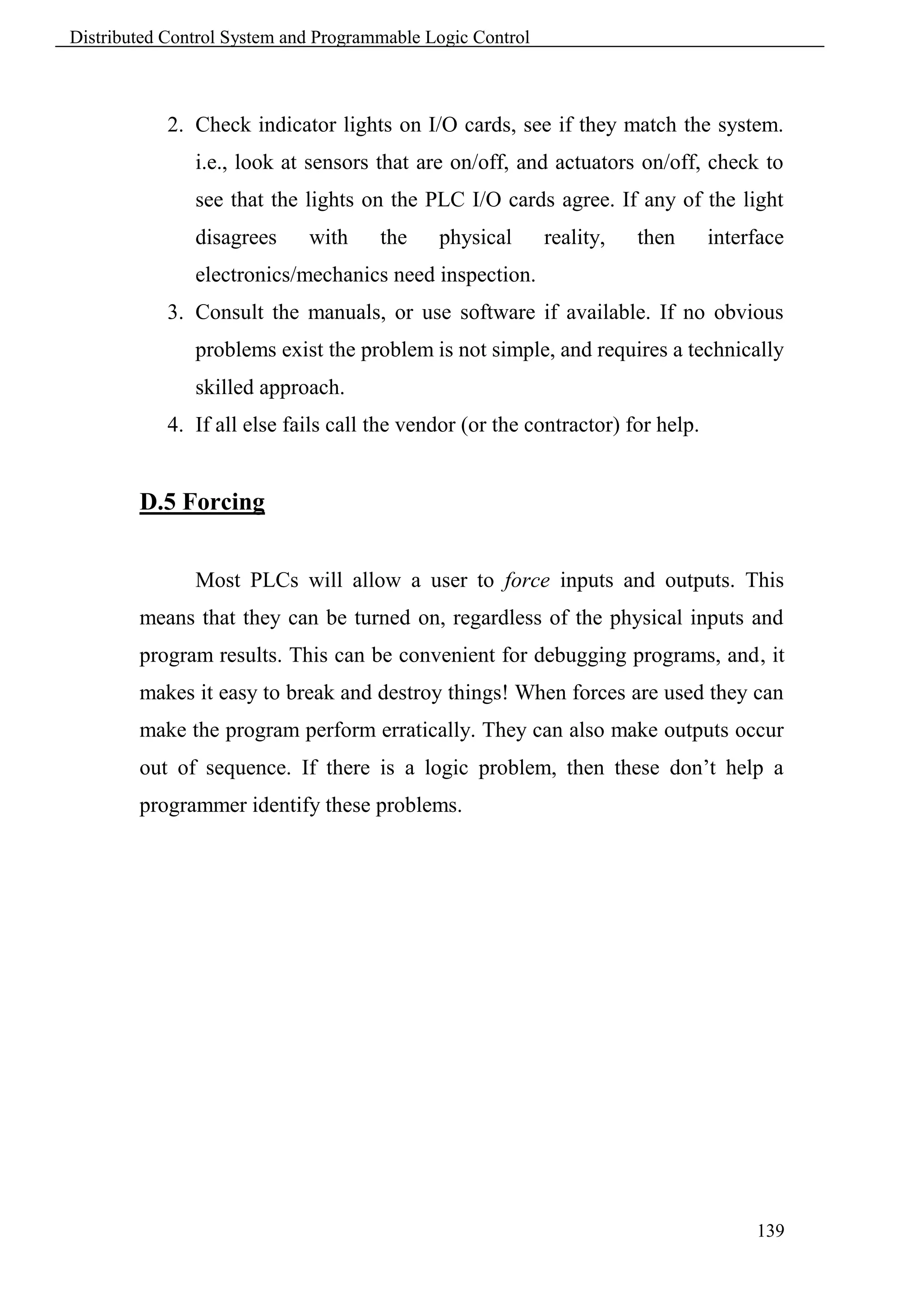 Distributed Control System and Programmable Logic Control



            2. Check indicator lights on I/O cards, see if they match the system.
               i.e., look at sensors that are on/off, and actuators on/off, check to
               see that the lights on the PLC I/O cards agree. If any of the light
               disagrees     with     the    physical       reality,   then      interface
               electronics/mechanics need inspection.
            3. Consult the manuals, or use software if available. If no obvious
               problems exist the problem is not simple, and requires a technically
               skilled approach.
            4. If all else fails call the vendor (or the contractor) for help.


        D.5 Forcing


               Most PLCs will allow a user to force inputs and outputs. This
        means that they can be turned on, regardless of the physical inputs and
        program results. This can be convenient for debugging programs, and, it
        makes it easy to break and destroy things! When forces are used they can
        make the program perform erratically. They can also make outputs occur
        out of sequence. If there is a logic problem, then these don’t help a
        programmer identify these problems.




                                                                                      139
 