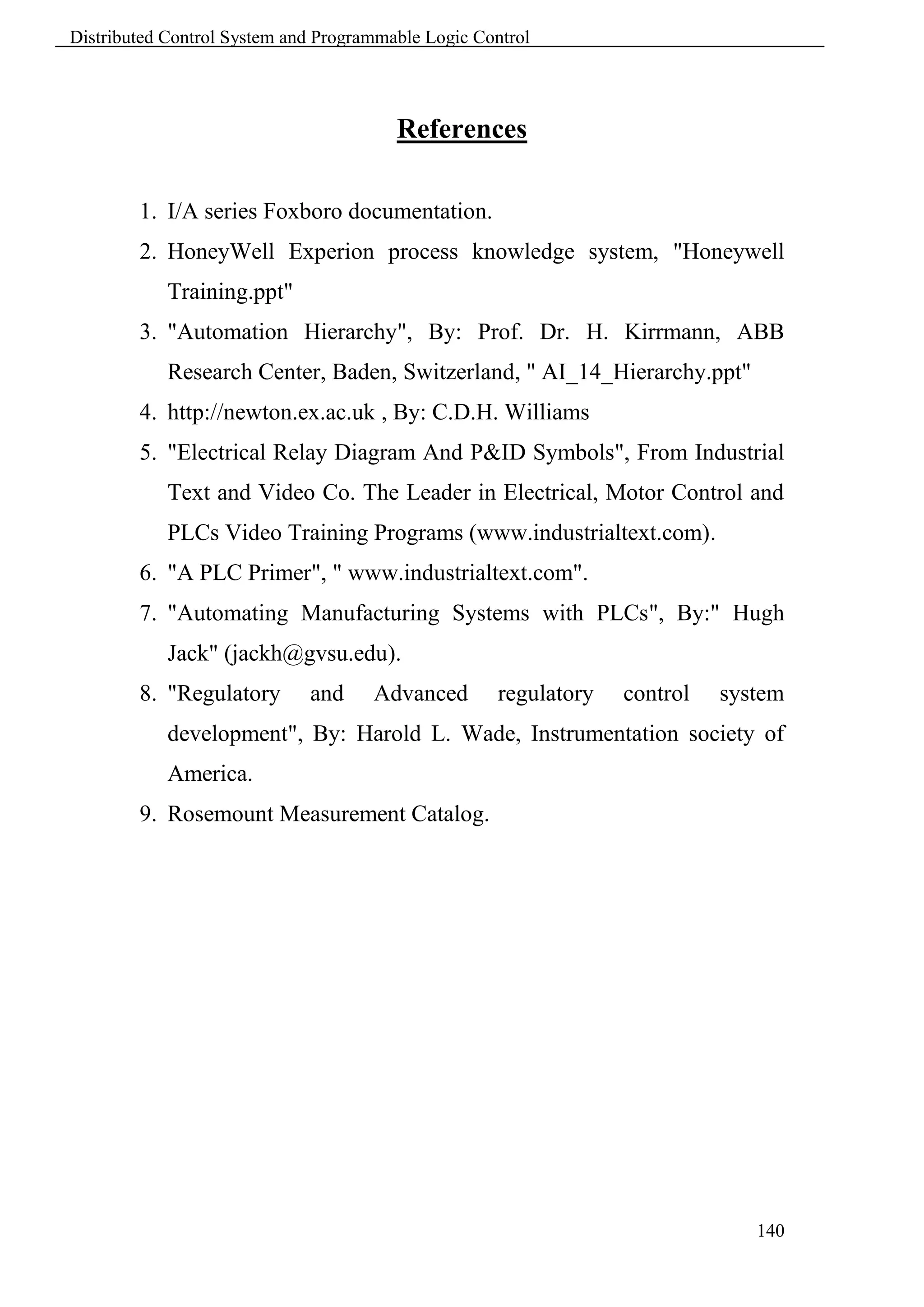 Distributed Control System and Programmable Logic Control




                                        References

        1. I/A series Foxboro documentation.
        2. HoneyWell Experion process knowledge system, "Honeywell
            Training.ppt"
        3. "Automation Hierarchy", By: Prof. Dr. H. Kirrmann, ABB
            Research Center, Baden, Switzerland, " AI_14_Hierarchy.ppt"
        4. http://newton.ex.ac.uk , By: C.D.H. Williams
        5. "Electrical Relay Diagram And P&ID Symbols", From Industrial
            Text and Video Co. The Leader in Electrical, Motor Control and
            PLCs Video Training Programs (www.industrialtext.com).
        6. "A PLC Primer", " www.industrialtext.com".
        7. "Automating Manufacturing Systems with PLCs", By:" Hugh
            Jack" (jackh@gvsu.edu).
        8. "Regulatory       and     Advanced        regulatory   control   system
            development", By: Harold L. Wade, Instrumentation society of
            America.
        9. Rosemount Measurement Catalog.




                                                                               140
 