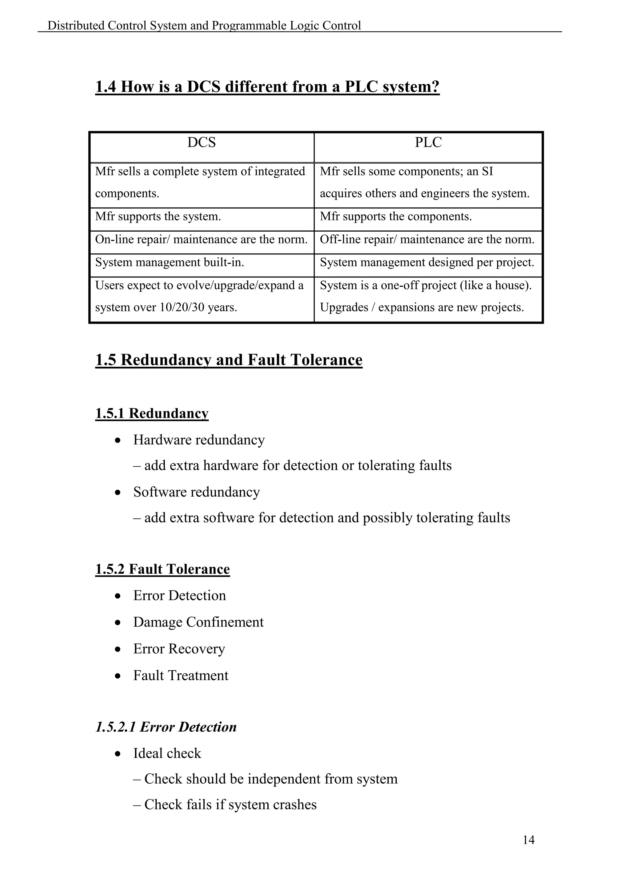Distributed Control System and Programmable Logic Control



        1.4 How is a DCS different from a PLC system?


                         DCS                                           PLC
        Mfr sells a complete system of integrated   Mfr sells some components; an SI
        components.                                 acquires others and engineers the system.
        Mfr supports the system.                    Mfr supports the components.
        On-line repair/ maintenance are the norm. Off-line repair/ maintenance are the norm.
        System management built-in.                 System management designed per project.
        Users expect to evolve/upgrade/expand a     System is a one-off project (like a house).
        system over 10/20/30 years.                 Upgrades / expansions are new projects.



        1.5 Redundancy and Fault Tolerance


        1.5.1 Redundancy
             Hardware redundancy
               – add extra hardware for detection or tolerating faults
             Software redundancy
               – add extra software for detection and possibly tolerating faults


        1.5.2 Fault Tolerance
             Error Detection
             Damage Confinement
             Error Recovery
             Fault Treatment


        1.5.2.1 Error Detection
             Ideal check
               – Check should be independent from system
               – Check fails if system crashes

                                                                                             14
 