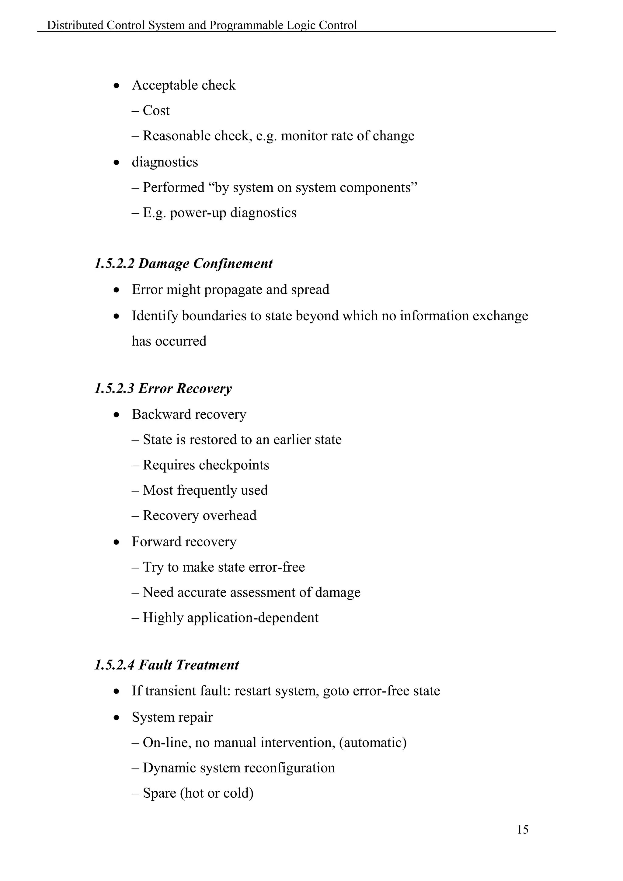Distributed Control System and Programmable Logic Control



             Acceptable check
               – Cost
               – Reasonable check, e.g. monitor rate of change
             diagnostics
               – Performed “by system on system components”
               – E.g. power-up diagnostics


        1.5.2.2 Damage Confinement
             Error might propagate and spread
             Identify boundaries to state beyond which no information exchange
               has occurred


        1.5.2.3 Error Recovery
             Backward recovery
               – State is restored to an earlier state
               – Requires checkpoints
               – Most frequently used
               – Recovery overhead
             Forward recovery
               – Try to make state error-free
               – Need accurate assessment of damage
               – Highly application-dependent


        1.5.2.4 Fault Treatment
             If transient fault: restart system, goto error-free state
             System repair
               – On-line, no manual intervention, (automatic)
               – Dynamic system reconfiguration
               – Spare (hot or cold)

                                                                             15
 