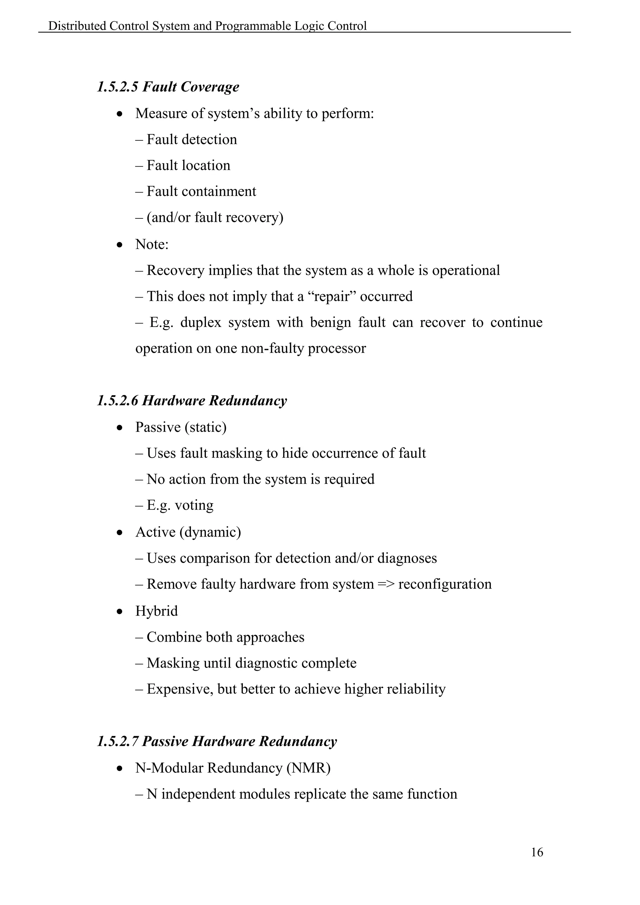 Distributed Control System and Programmable Logic Control



        1.5.2.5 Fault Coverage
             Measure of system’s ability to perform:
               – Fault detection
               – Fault location
               – Fault containment
               – (and/or fault recovery)
             Note:
               – Recovery implies that the system as a whole is operational
               – This does not imply that a “repair” occurred
               – E.g. duplex system with benign fault can recover to continue
               operation on one non-faulty processor


        1.5.2.6 Hardware Redundancy
             Passive (static)
               – Uses fault masking to hide occurrence of fault
               – No action from the system is required
               – E.g. voting
             Active (dynamic)
               – Uses comparison for detection and/or diagnoses
               – Remove faulty hardware from system => reconfiguration
             Hybrid
               – Combine both approaches
               – Masking until diagnostic complete
               – Expensive, but better to achieve higher reliability


        1.5.2.7 Passive Hardware Redundancy
             N-Modular Redundancy (NMR)
               – N independent modules replicate the same function


                                                                              16
 