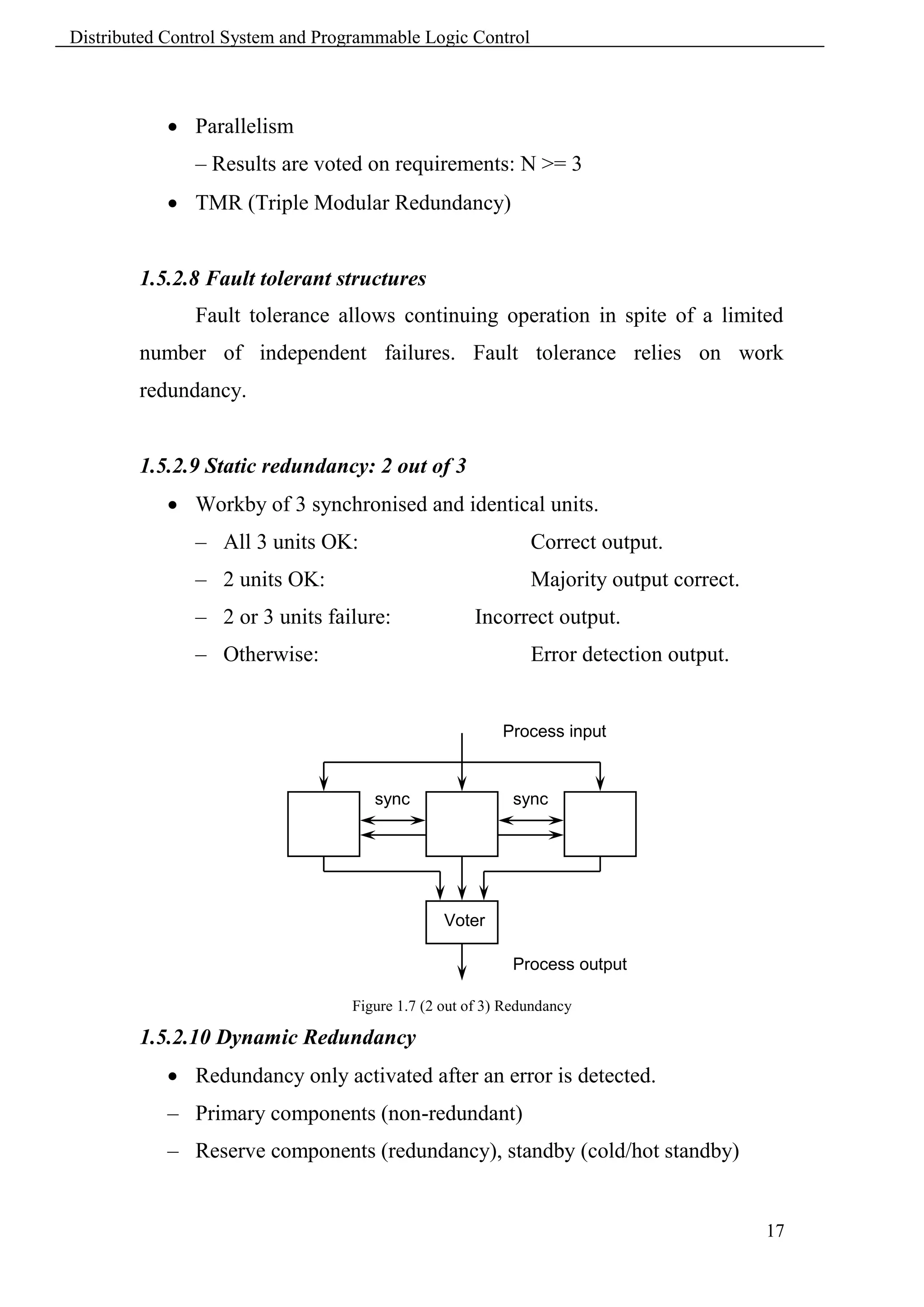 Distributed Control System and Programmable Logic Control



             Parallelism
               – Results are voted on requirements: N >= 3
             TMR (Triple Modular Redundancy)


        1.5.2.8 Fault tolerant structures
               Fault tolerance allows continuing operation in spite of a limited
        number of independent failures. Fault tolerance relies on work
        redundancy.


        1.5.2.9 Static redundancy: 2 out of 3
             Workby of 3 synchronised and identical units.
               – All 3 units OK:                              Correct output.
               – 2 units OK:                                  Majority output correct.
               – 2 or 3 units failure:               Incorrect output.
               – Otherwise:                                   Error detection output.


                                                          Process input


                                      sync                 sync




                                                 Voter

                                                           Process output

                                   Figure 1.7 (2 out of 3) Redundancy

        1.5.2.10 Dynamic Redundancy
             Redundancy only activated after an error is detected.
            – Primary components (non-redundant)
            – Reserve components (redundancy), standby (cold/hot standby)


                                                                                         17
 