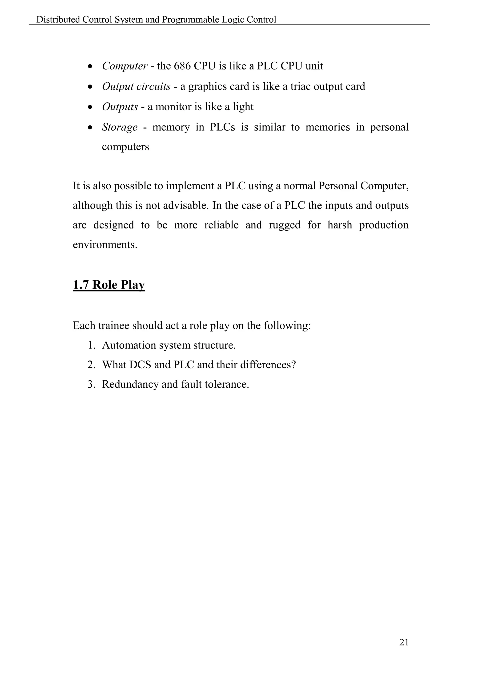 Distributed Control System and Programmable Logic Control



             Computer - the 686 CPU is like a PLC CPU unit
             Output circuits - a graphics card is like a triac output card
             Outputs - a monitor is like a light
             Storage - memory in PLCs is similar to memories in personal
               computers


        It is also possible to implement a PLC using a normal Personal Computer,
        although this is not advisable. In the case of a PLC the inputs and outputs
        are designed to be more reliable and rugged for harsh production
        environments.


        1.7 Role Play


        Each trainee should act a role play on the following:
            1. Automation system structure.
            2. What DCS and PLC and their differences?
            3. Redundancy and fault tolerance.




                                                                                21
 