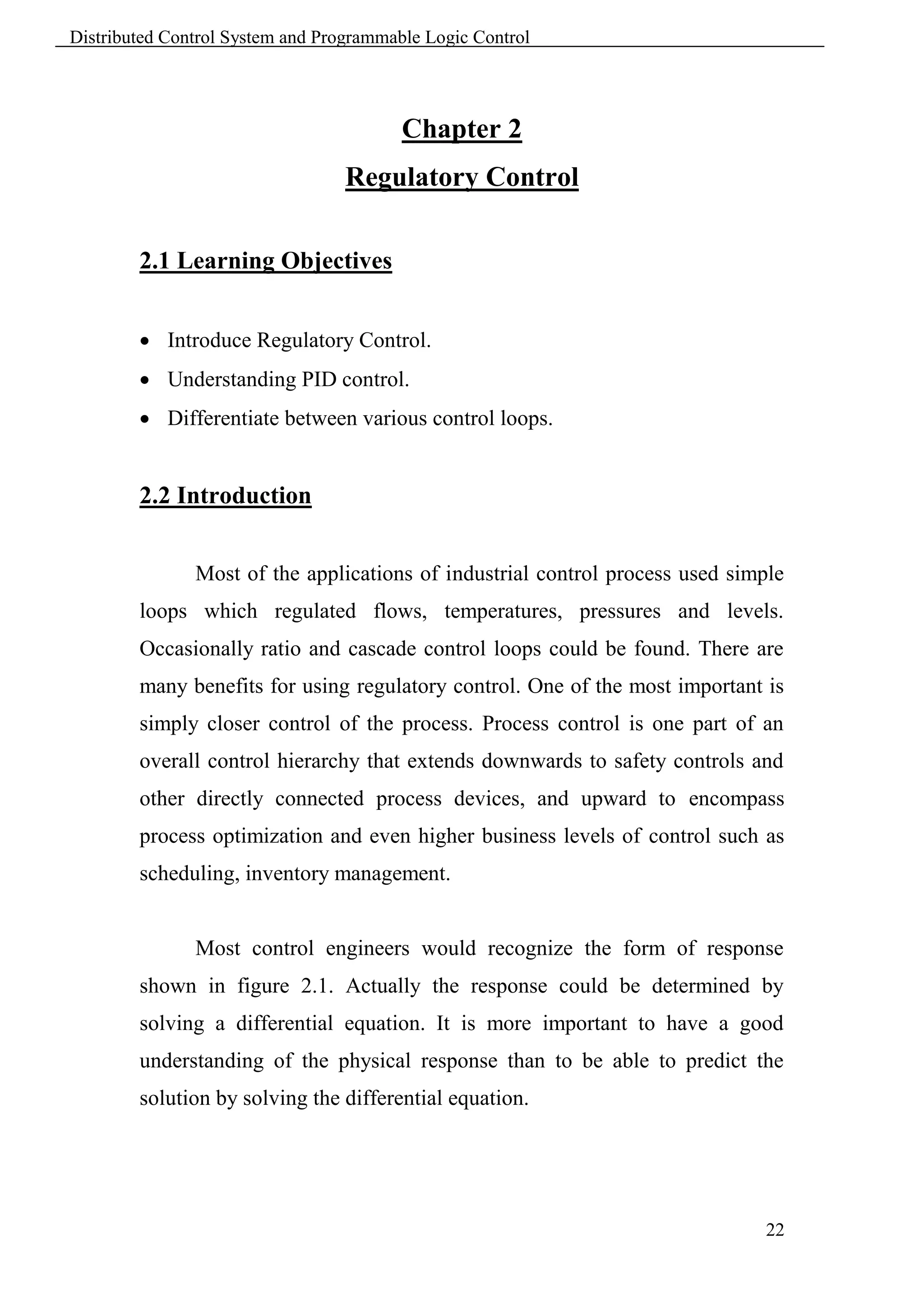 Distributed Control System and Programmable Logic Control




                                         Chapter 2
                                  Regulatory Control

        2.1 Learning Objectives


         Introduce Regulatory Control.
         Understanding PID control.
         Differentiate between various control loops.


        2.2 Introduction


               Most of the applications of industrial control process used simple
        loops which regulated flows, temperatures, pressures and levels.
        Occasionally ratio and cascade control loops could be found. There are
        many benefits for using regulatory control. One of the most important is
        simply closer control of the process. Process control is one part of an
        overall control hierarchy that extends downwards to safety controls and
        other directly connected process devices, and upward to encompass
        process optimization and even higher business levels of control such as
        scheduling, inventory management.


               Most control engineers would recognize the form of response
        shown in figure 2.1. Actually the response could be determined by
        solving a differential equation. It is more important to have a good
        understanding of the physical response than to be able to predict the
        solution by solving the differential equation.




                                                                              22
 