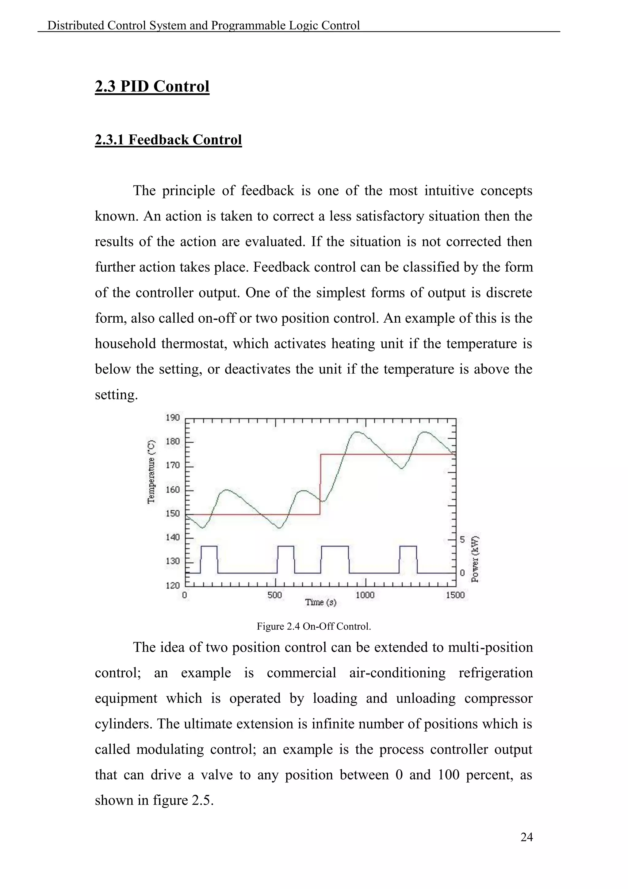Distributed Control System and Programmable Logic Control



        2.3 PID Control


        2.3.1 Feedback Control


               The principle of feedback is one of the most intuitive concepts
        known. An action is taken to correct a less satisfactory situation then the
        results of the action are evaluated. If the situation is not corrected then
        further action takes place. Feedback control can be classified by the form
        of the controller output. One of the simplest forms of output is discrete
        form, also called on-off or two position control. An example of this is the
        household thermostat, which activates heating unit if the temperature is
        below the setting, or deactivates the unit if the temperature is above the
        setting.




                                      Figure 2.4 On-Off Control.

               The idea of two position control can be extended to multi-position
        control; an example is commercial air-conditioning refrigeration
        equipment which is operated by loading and unloading compressor
        cylinders. The ultimate extension is infinite number of positions which is
        called modulating control; an example is the process controller output
        that can drive a valve to any position between 0 and 100 percent, as
        shown in figure 2.5.

                                                                                24
 