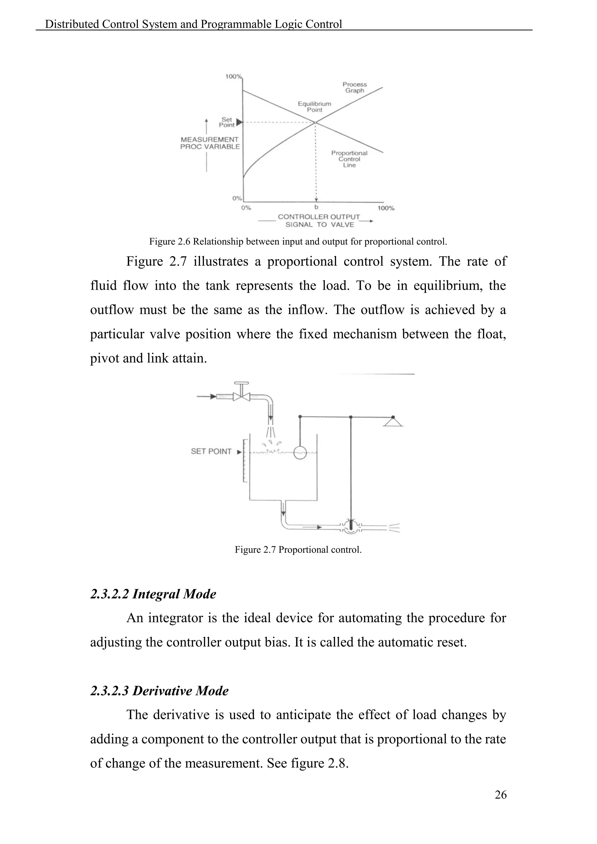 Distributed Control System and Programmable Logic Control




                   Figure 2.6 Relationship between input and output for proportional control.

               Figure 2.7 illustrates a proportional control system. The rate of
        fluid flow into the tank represents the load. To be in equilibrium, the
        outflow must be the same as the inflow. The outflow is achieved by a
        particular valve position where the fixed mechanism between the float,
        pivot and link attain.




                                        Figure 2.7 Proportional control.



        2.3.2.2 Integral Mode
               An integrator is the ideal device for automating the procedure for
        adjusting the controller output bias. It is called the automatic reset.


        2.3.2.3 Derivative Mode
               The derivative is used to anticipate the effect of load changes by
        adding a component to the controller output that is proportional to the rate
        of change of the measurement. See figure 2.8.

                                                                                                26
 