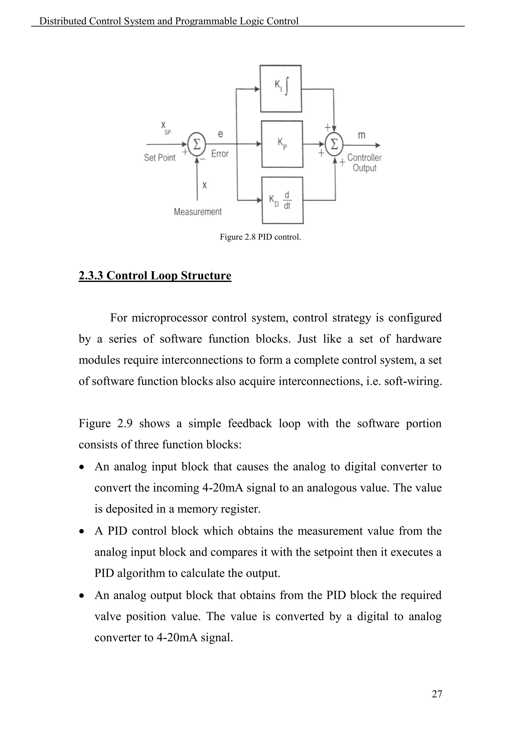 Distributed Control System and Programmable Logic Control




                                       Figure 2.8 PID control.



        2.3.3 Control Loop Structure


               For microprocessor control system, control strategy is configured
        by a series of software function blocks. Just like a set of hardware
        modules require interconnections to form a complete control system, a set
        of software function blocks also acquire interconnections, i.e. soft-wiring.


        Figure 2.9 shows a simple feedback loop with the software portion
        consists of three function blocks:
         An analog input block that causes the analog to digital converter to
            convert the incoming 4-20mA signal to an analogous value. The value
            is deposited in a memory register.
         A PID control block which obtains the measurement value from the
            analog input block and compares it with the setpoint then it executes a
            PID algorithm to calculate the output.
         An analog output block that obtains from the PID block the required
            valve position value. The value is converted by a digital to analog
            converter to 4-20mA signal.



                                                                                 27
 
