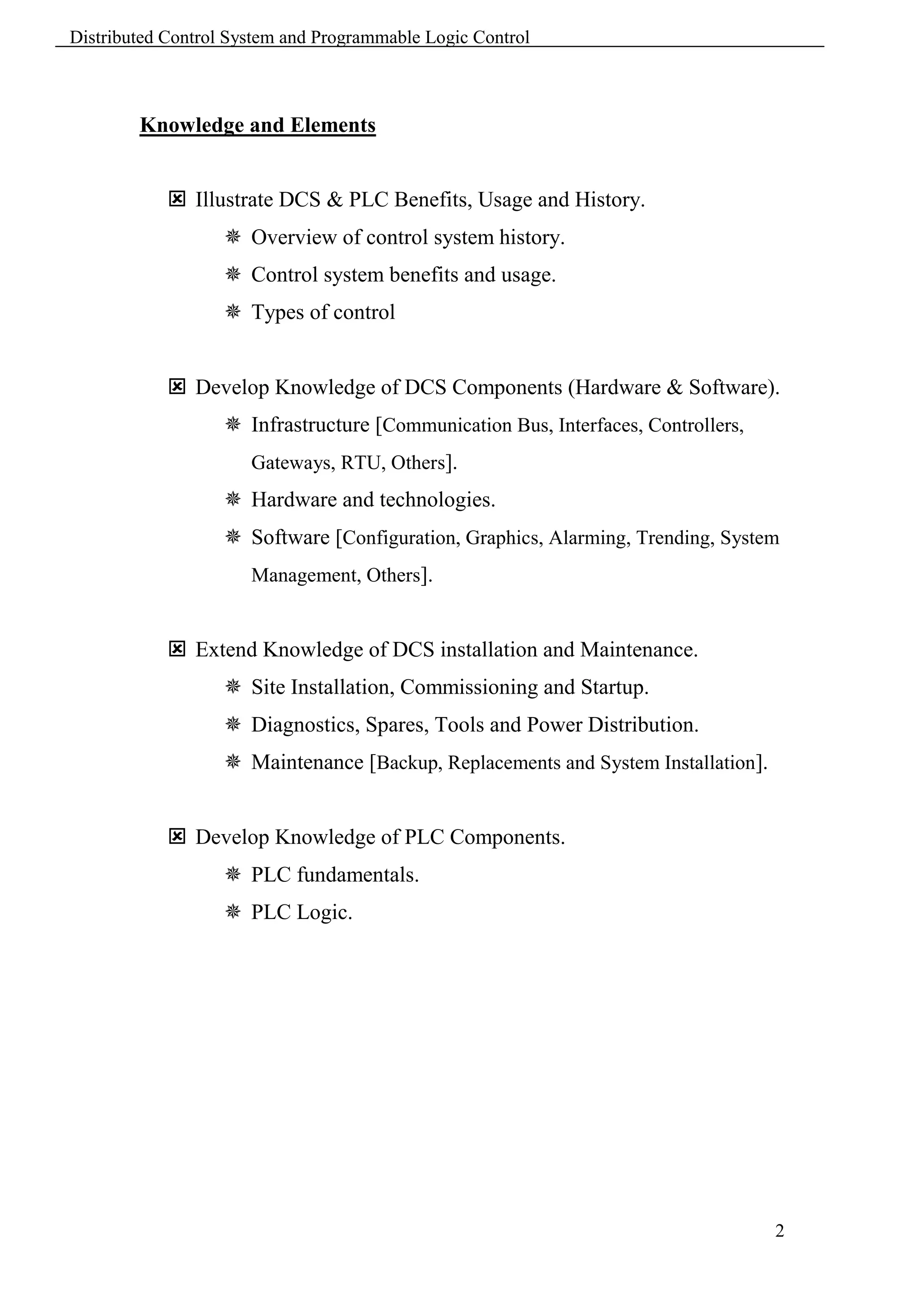 Distributed Control System and Programmable Logic Control



        Knowledge and Elements


             Illustrate DCS & PLC Benefits, Usage and History.
                    Overview of control system history.
                    Control system benefits and usage.
                    Types of control


             Develop Knowledge of DCS Components (Hardware & Software).
                    Infrastructure [Communication Bus, Interfaces, Controllers,
                      Gateways, RTU, Others].
                    Hardware and technologies.
                    Software [Configuration, Graphics, Alarming, Trending, System
                      Management, Others].


             Extend Knowledge of DCS installation and Maintenance.
                    Site Installation, Commissioning and Startup.
                    Diagnostics, Spares, Tools and Power Distribution.
                    Maintenance [Backup, Replacements and System Installation].


             Develop Knowledge of PLC Components.
                    PLC fundamentals.
                    PLC Logic.




                                                                                   2
 