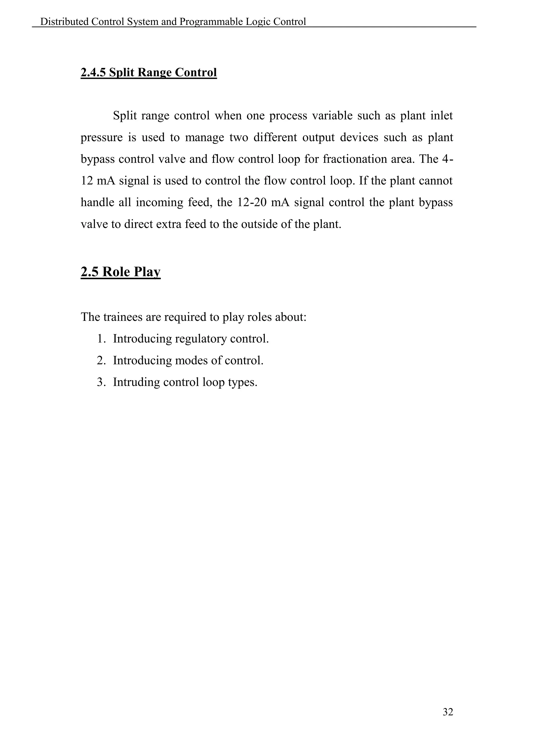 Distributed Control System and Programmable Logic Control



        2.4.5 Split Range Control


               Split range control when one process variable such as plant inlet
        pressure is used to manage two different output devices such as plant
        bypass control valve and flow control loop for fractionation area. The 4-
        12 mA signal is used to control the flow control loop. If the plant cannot
        handle all incoming feed, the 12-20 mA signal control the plant bypass
        valve to direct extra feed to the outside of the plant.


        2.5 Role Play


        The trainees are required to play roles about:
            1. Introducing regulatory control.
            2. Introducing modes of control.
            3. Intruding control loop types.




                                                                                32
 