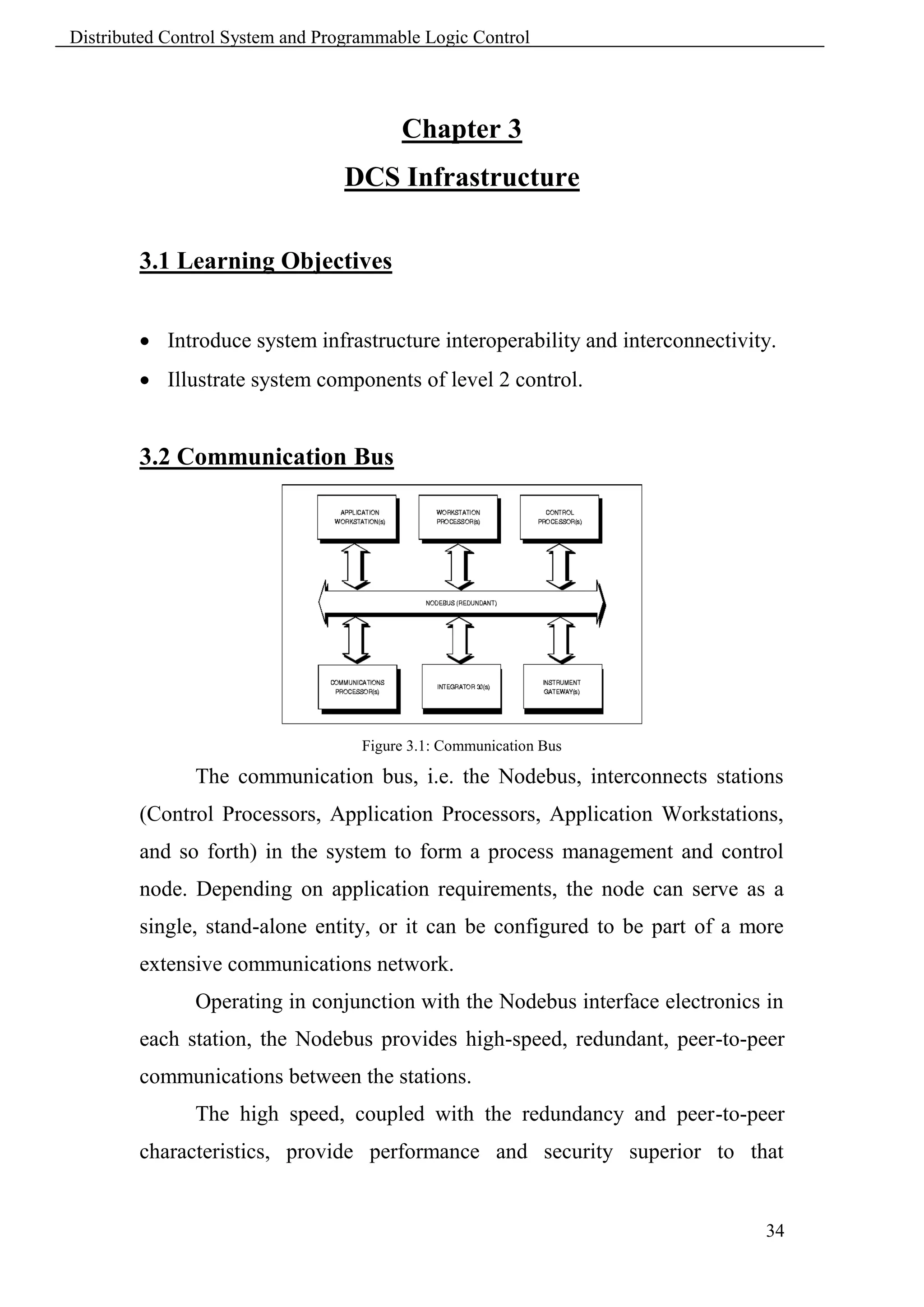 Distributed Control System and Programmable Logic Control




                                         Chapter 3
                                  DCS Infrastructure

        3.1 Learning Objectives


         Introduce system infrastructure interoperability and interconnectivity.
         Illustrate system components of level 2 control.


        3.2 Communication Bus




                                    Figure 3.1: Communication Bus

               The communication bus, i.e. the Nodebus, interconnects stations
        (Control Processors, Application Processors, Application Workstations,
        and so forth) in the system to form a process management and control
        node. Depending on application requirements, the node can serve as a
        single, stand-alone entity, or it can be configured to be part of a more
        extensive communications network.
               Operating in conjunction with the Nodebus interface electronics in
        each station, the Nodebus provides high-speed, redundant, peer-to-peer
        communications between the stations.
               The high speed, coupled with the redundancy and peer-to-peer
        characteristics, provide performance and security superior to that


                                                                               34
 