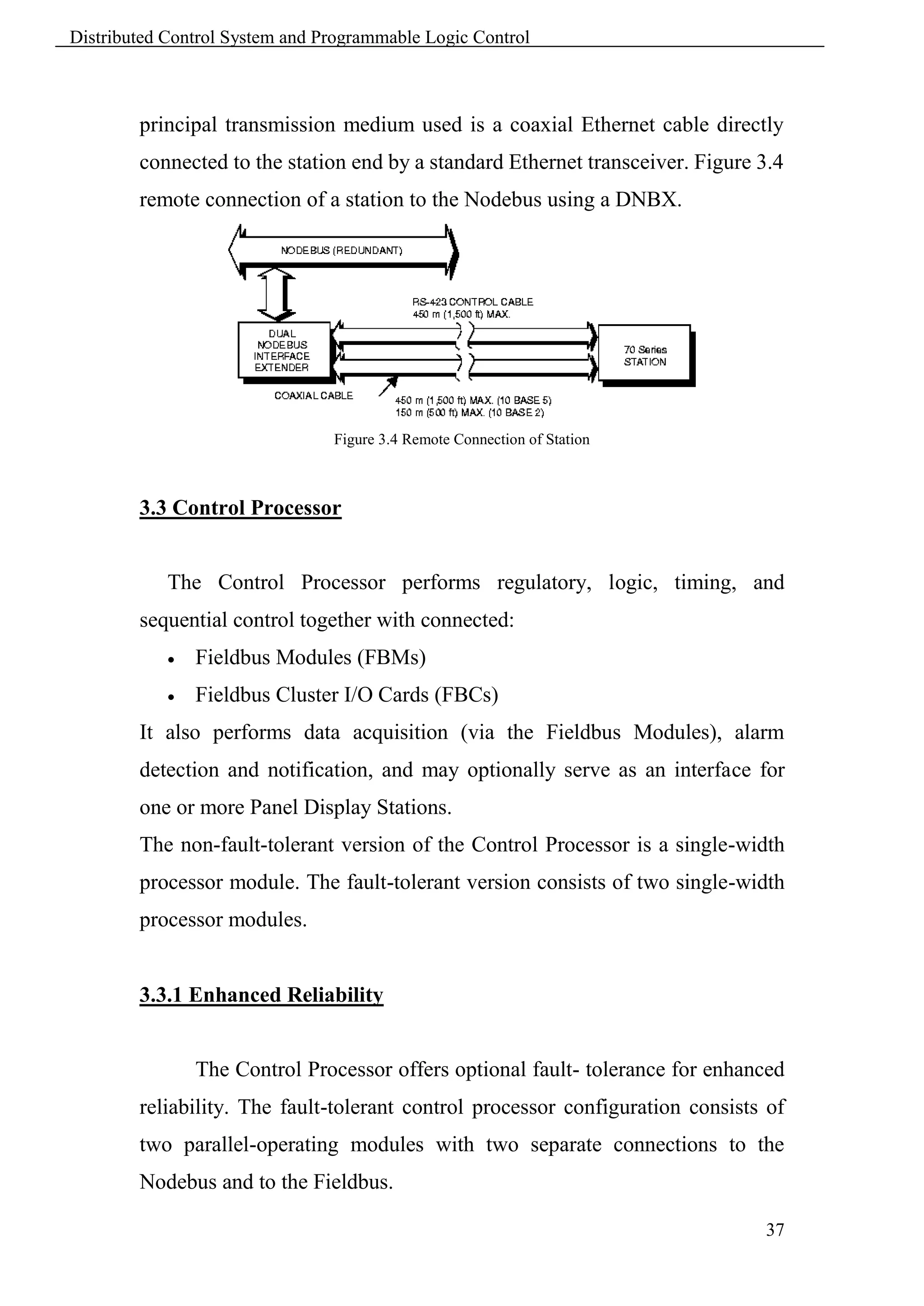Distributed Control System and Programmable Logic Control



        principal transmission medium used is a coaxial Ethernet cable directly
        connected to the station end by a standard Ethernet transceiver. Figure 3.4
        remote connection of a station to the Nodebus using a DNBX.




                                Figure 3.4 Remote Connection of Station



        3.3 Control Processor


            The Control Processor performs regulatory, logic, timing, and
        sequential control together with connected:
               Fieldbus Modules (FBMs)
               Fieldbus Cluster I/O Cards (FBCs)
        It also performs data acquisition (via the Fieldbus Modules), alarm
        detection and notification, and may optionally serve as an interface for
        one or more Panel Display Stations.
        The non-fault-tolerant version of the Control Processor is a single-width
        processor module. The fault-tolerant version consists of two single-width
        processor modules.


        3.3.1 Enhanced Reliability


                The Control Processor offers optional fault- tolerance for enhanced
        reliability. The fault-tolerant control processor configuration consists of
        two parallel-operating modules with two separate connections to the
        Nodebus and to the Fieldbus.

                                                                                37
 