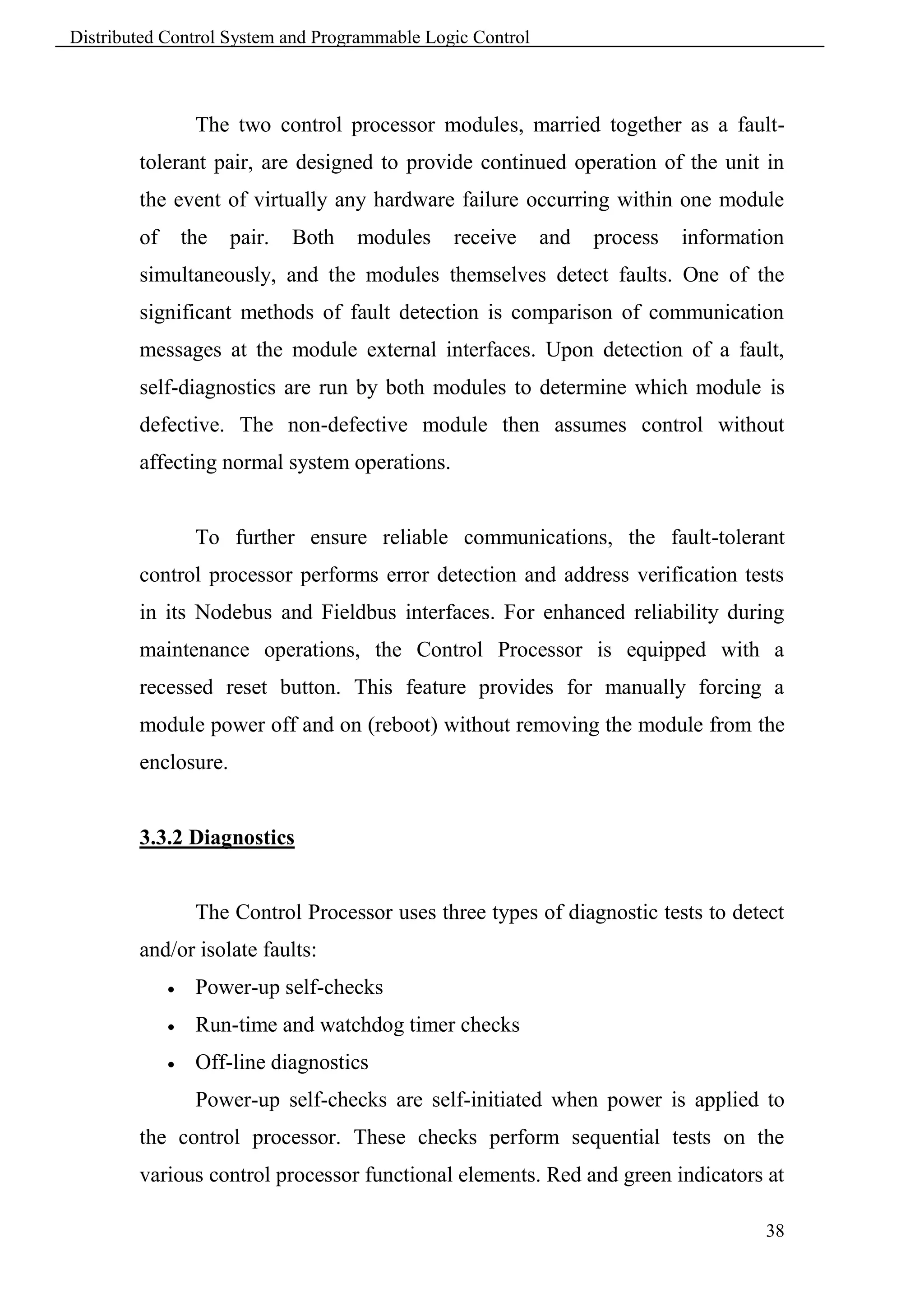 Distributed Control System and Programmable Logic Control



                  The two control processor modules, married together as a fault-
        tolerant pair, are designed to provide continued operation of the unit in
        the event of virtually any hardware failure occurring within one module
        of       the   pair.   Both   modules   receive     and   process   information
        simultaneously, and the modules themselves detect faults. One of the
        significant methods of fault detection is comparison of communication
        messages at the module external interfaces. Upon detection of a fault,
        self-diagnostics are run by both modules to determine which module is
        defective. The non-defective module then assumes control without
        affecting normal system operations.


                  To further ensure reliable communications, the fault-tolerant
        control processor performs error detection and address verification tests
        in its Nodebus and Fieldbus interfaces. For enhanced reliability during
        maintenance operations, the Control Processor is equipped with a
        recessed reset button. This feature provides for manually forcing a
        module power off and on (reboot) without removing the module from the
        enclosure.


        3.3.2 Diagnostics


                  The Control Processor uses three types of diagnostic tests to detect
        and/or isolate faults:
                 Power-up self-checks
                 Run-time and watchdog timer checks
                 Off-line diagnostics
                  Power-up self-checks are self-initiated when power is applied to
        the control processor. These checks perform sequential tests on the
        various control processor functional elements. Red and green indicators at

                                                                                     38
 