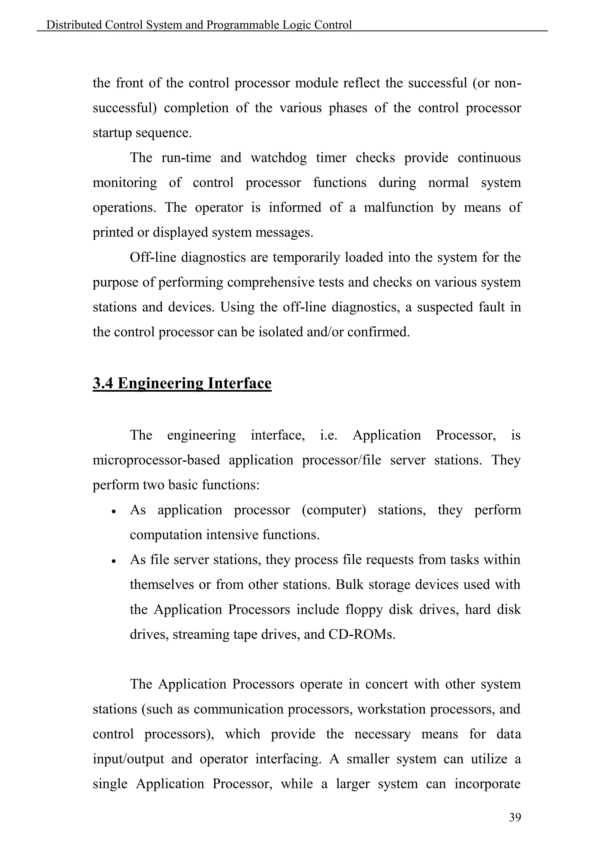 Distributed Control System and Programmable Logic Control



        the front of the control processor module reflect the successful (or non-
        successful) completion of the various phases of the control processor
        startup sequence.
                The run-time and watchdog timer checks provide continuous
        monitoring of control processor functions during normal system
        operations. The operator is informed of a malfunction by means of
        printed or displayed system messages.
                Off-line diagnostics are temporarily loaded into the system for the
        purpose of performing comprehensive tests and checks on various system
        stations and devices. Using the off-line diagnostics, a suspected fault in
        the control processor can be isolated and/or confirmed.


        3.4 Engineering Interface


                The   engineering     interface,   i.e.     Application   Processor,   is
        microprocessor-based application processor/file server stations. They
        perform two basic functions:
               As application processor (computer) stations, they perform
                computation intensive functions.
               As file server stations, they process file requests from tasks within
                themselves or from other stations. Bulk storage devices used with
                the Application Processors include floppy disk drives, hard disk
                drives, streaming tape drives, and CD-ROMs.


                The Application Processors operate in concert with other system
        stations (such as communication processors, workstation processors, and
        control processors), which provide the necessary means for data
        input/output and operator interfacing. A smaller system can utilize a
        single Application Processor, while a larger system can incorporate

                                                                                       39
 