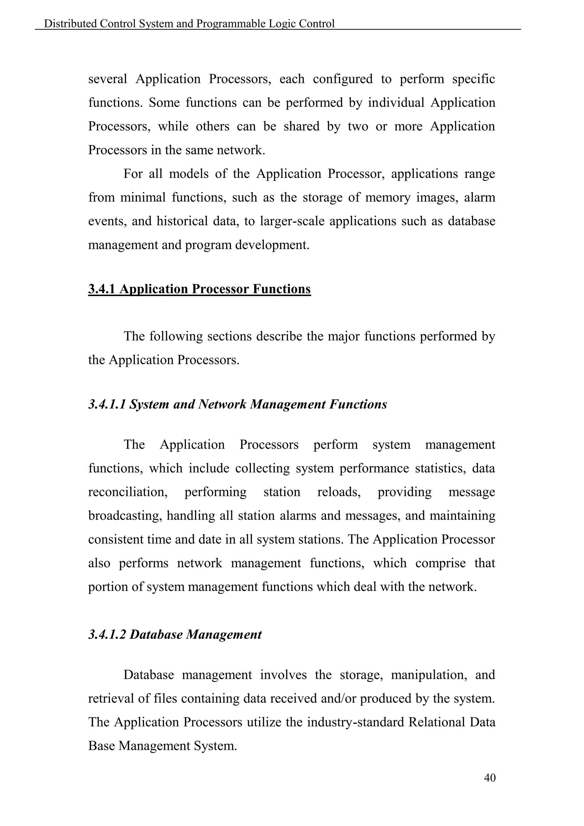Distributed Control System and Programmable Logic Control



        several Application Processors, each configured to perform specific
        functions. Some functions can be performed by individual Application
        Processors, while others can be shared by two or more Application
        Processors in the same network.
               For all models of the Application Processor, applications range
        from minimal functions, such as the storage of memory images, alarm
        events, and historical data, to larger-scale applications such as database
        management and program development.


        3.4.1 Application Processor Functions


               The following sections describe the major functions performed by
        the Application Processors.


        3.4.1.1 System and Network Management Functions

               The    Application     Processors     perform    system   management
        functions, which include collecting system performance statistics, data
        reconciliation,    performing      station   reloads,   providing   message
        broadcasting, handling all station alarms and messages, and maintaining
        consistent time and date in all system stations. The Application Processor
        also performs network management functions, which comprise that
        portion of system management functions which deal with the network.


        3.4.1.2 Database Management

               Database management involves the storage, manipulation, and
        retrieval of files containing data received and/or produced by the system.
        The Application Processors utilize the industry-standard Relational Data
        Base Management System.

                                                                                 40
 