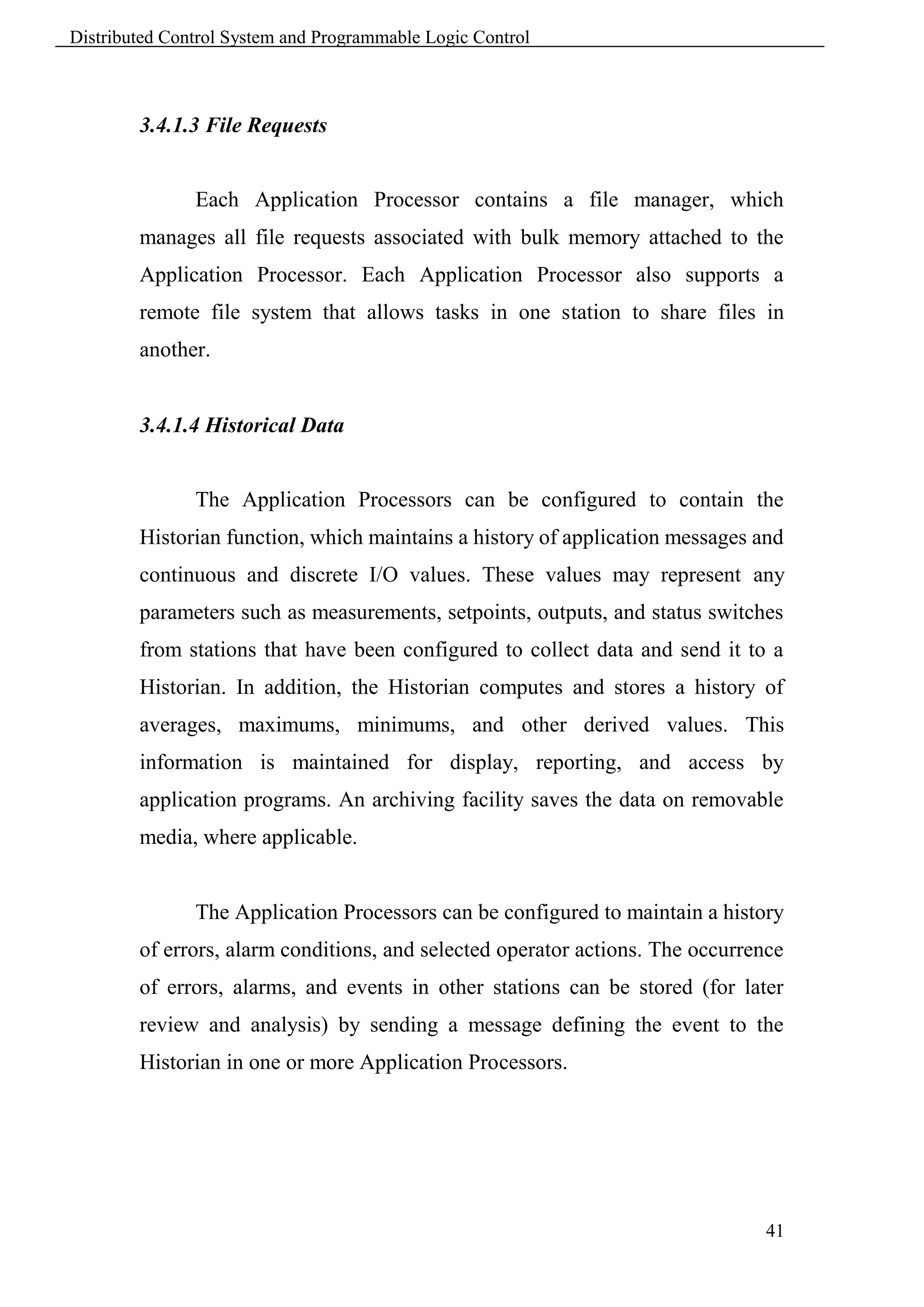 Distributed Control System and Programmable Logic Control



        3.4.1.3 File Requests


               Each Application Processor contains a file manager, which
        manages all file requests associated with bulk memory attached to the
        Application Processor. Each Application Processor also supports a
        remote file system that allows tasks in one station to share files in
        another.


        3.4.1.4 Historical Data


               The Application Processors can be configured to contain the
        Historian function, which maintains a history of application messages and
        continuous and discrete I/O values. These values may represent any
        parameters such as measurements, setpoints, outputs, and status switches
        from stations that have been configured to collect data and send it to a
        Historian. In addition, the Historian computes and stores a history of
        averages, maximums, minimums, and other derived values. This
        information is maintained for display, reporting, and access by
        application programs. An archiving facility saves the data on removable
        media, where applicable.


               The Application Processors can be configured to maintain a history
        of errors, alarm conditions, and selected operator actions. The occurrence
        of errors, alarms, and events in other stations can be stored (for later
        review and analysis) by sending a message defining the event to the
        Historian in one or more Application Processors.




                                                                               41
 