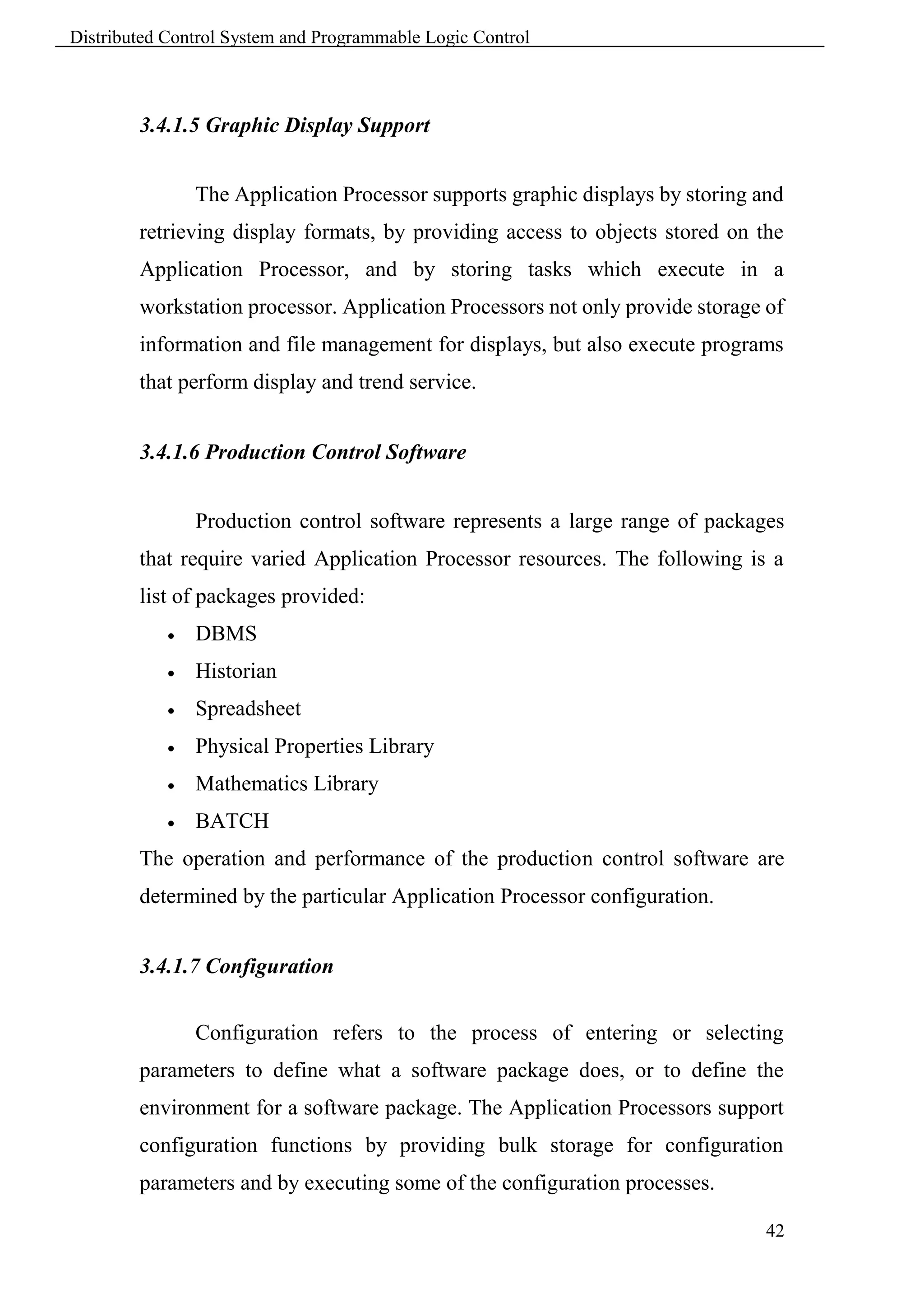 Distributed Control System and Programmable Logic Control



        3.4.1.5 Graphic Display Support


                The Application Processor supports graphic displays by storing and
        retrieving display formats, by providing access to objects stored on the
        Application Processor, and by storing tasks which execute in a
        workstation processor. Application Processors not only provide storage of
        information and file management for displays, but also execute programs
        that perform display and trend service.


        3.4.1.6 Production Control Software


                Production control software represents a large range of packages
        that require varied Application Processor resources. The following is a
        list of packages provided:
               DBMS
               Historian
               Spreadsheet
               Physical Properties Library
               Mathematics Library
               BATCH
        The operation and performance of the production control software are
        determined by the particular Application Processor configuration.


        3.4.1.7 Configuration


                Configuration refers to the process of entering or selecting
        parameters to define what a software package does, or to define the
        environment for a software package. The Application Processors support
        configuration functions by providing bulk storage for configuration
        parameters and by executing some of the configuration processes.

                                                                                42
 