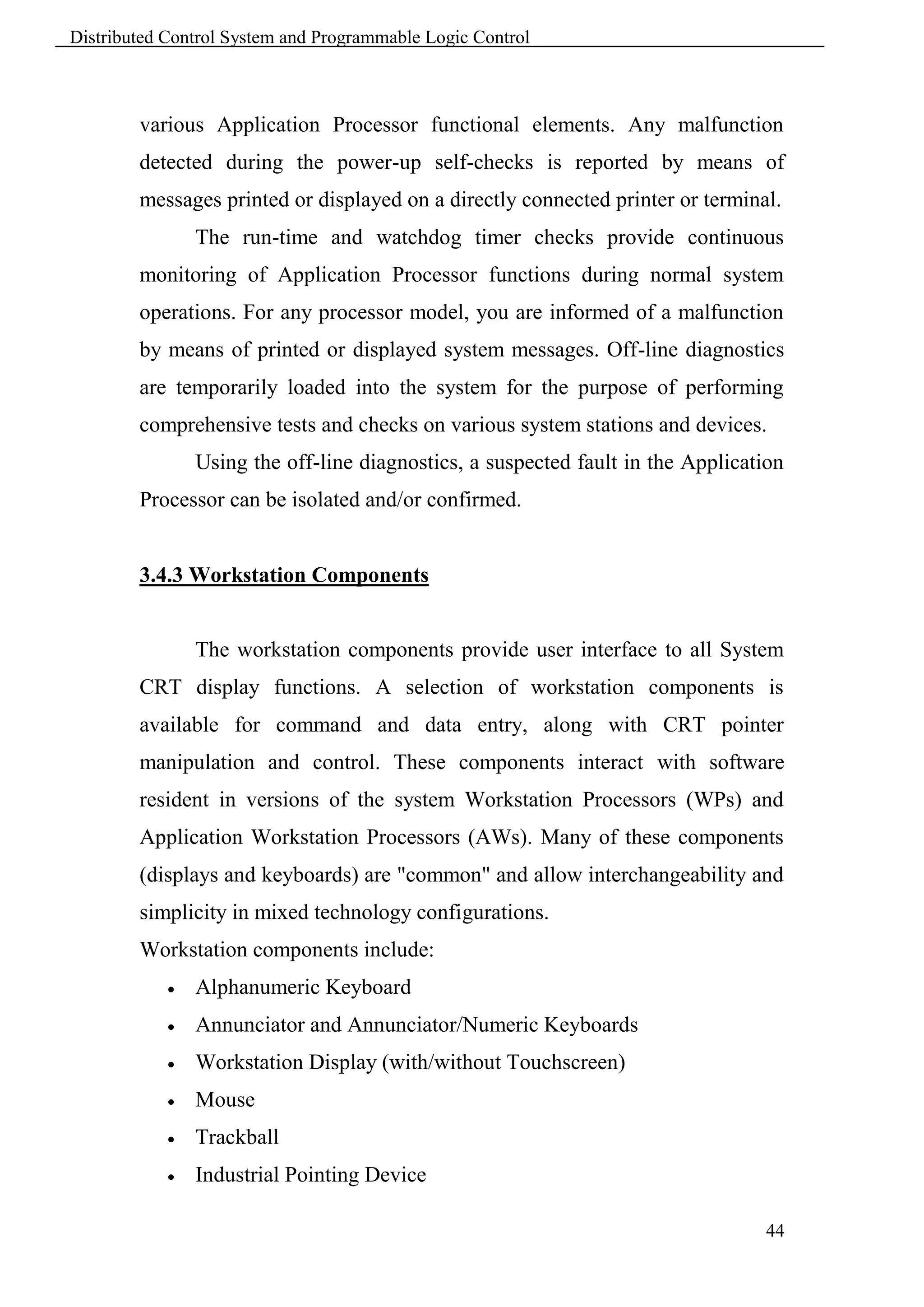 Distributed Control System and Programmable Logic Control



        various Application Processor functional elements. Any malfunction
        detected during the power-up self-checks is reported by means of
        messages printed or displayed on a directly connected printer or terminal.
                The run-time and watchdog timer checks provide continuous
        monitoring of Application Processor functions during normal system
        operations. For any processor model, you are informed of a malfunction
        by means of printed or displayed system messages. Off-line diagnostics
        are temporarily loaded into the system for the purpose of performing
        comprehensive tests and checks on various system stations and devices.
                Using the off-line diagnostics, a suspected fault in the Application
        Processor can be isolated and/or confirmed.


        3.4.3 Workstation Components


                The workstation components provide user interface to all System
        CRT display functions. A selection of workstation components is
        available for command and data entry, along with CRT pointer
        manipulation and control. These components interact with software
        resident in versions of the system Workstation Processors (WPs) and
        Application Workstation Processors (AWs). Many of these components
        (displays and keyboards) are "common" and allow interchangeability and
        simplicity in mixed technology configurations.
        Workstation components include:
               Alphanumeric Keyboard
               Annunciator and Annunciator/Numeric Keyboards
               Workstation Display (with/without Touchscreen)
               Mouse
               Trackball
               Industrial Pointing Device

                                                                                 44
 