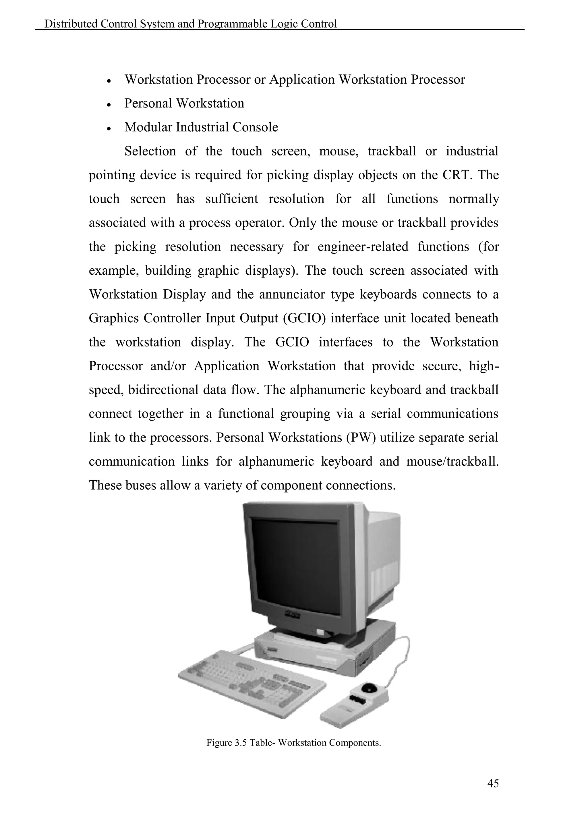 Distributed Control System and Programmable Logic Control



               Workstation Processor or Application Workstation Processor
               Personal Workstation
               Modular Industrial Console
                Selection of the touch screen, mouse, trackball or industrial
        pointing device is required for picking display objects on the CRT. The
        touch screen has sufficient resolution for all functions normally
        associated with a process operator. Only the mouse or trackball provides
        the picking resolution necessary for engineer-related functions (for
        example, building graphic displays). The touch screen associated with
        Workstation Display and the annunciator type keyboards connects to a
        Graphics Controller Input Output (GCIO) interface unit located beneath
        the workstation display. The GCIO interfaces to the Workstation
        Processor and/or Application Workstation that provide secure, high-
        speed, bidirectional data flow. The alphanumeric keyboard and trackball
        connect together in a functional grouping via a serial communications
        link to the processors. Personal Workstations (PW) utilize separate serial
        communication links for alphanumeric keyboard and mouse/trackball.
        These buses allow a variety of component connections.




                               Figure 3.5 Table- Workstation Components.



                                                                                45
 