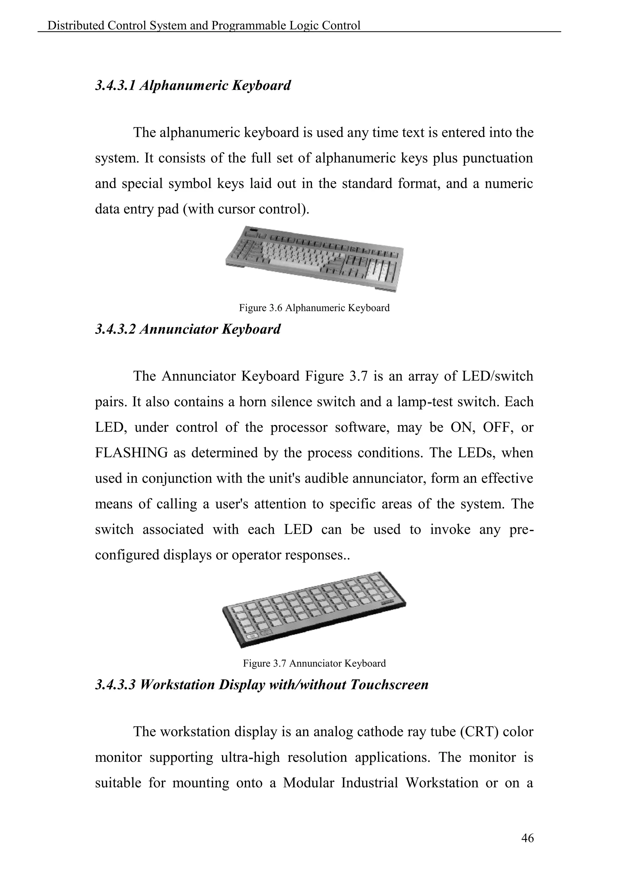 Distributed Control System and Programmable Logic Control



        3.4.3.1 Alphanumeric Keyboard


               The alphanumeric keyboard is used any time text is entered into the
        system. It consists of the full set of alphanumeric keys plus punctuation
        and special symbol keys laid out in the standard format, and a numeric
        data entry pad (with cursor control).




                                  Figure 3.6 Alphanumeric Keyboard

        3.4.3.2 Annunciator Keyboard


               The Annunciator Keyboard Figure 3.7 is an array of LED/switch
        pairs. It also contains a horn silence switch and a lamp-test switch. Each
        LED, under control of the processor software, may be ON, OFF, or
        FLASHING as determined by the process conditions. The LEDs, when
        used in conjunction with the unit's audible annunciator, form an effective
        means of calling a user's attention to specific areas of the system. The
        switch associated with each LED can be used to invoke any pre-
        configured displays or operator responses..




                                   Figure 3.7 Annunciator Keyboard

        3.4.3.3 Workstation Display with/without Touchscreen


               The workstation display is an analog cathode ray tube (CRT) color
        monitor supporting ultra-high resolution applications. The monitor is
        suitable for mounting onto a Modular Industrial Workstation or on a


                                                                                46
 