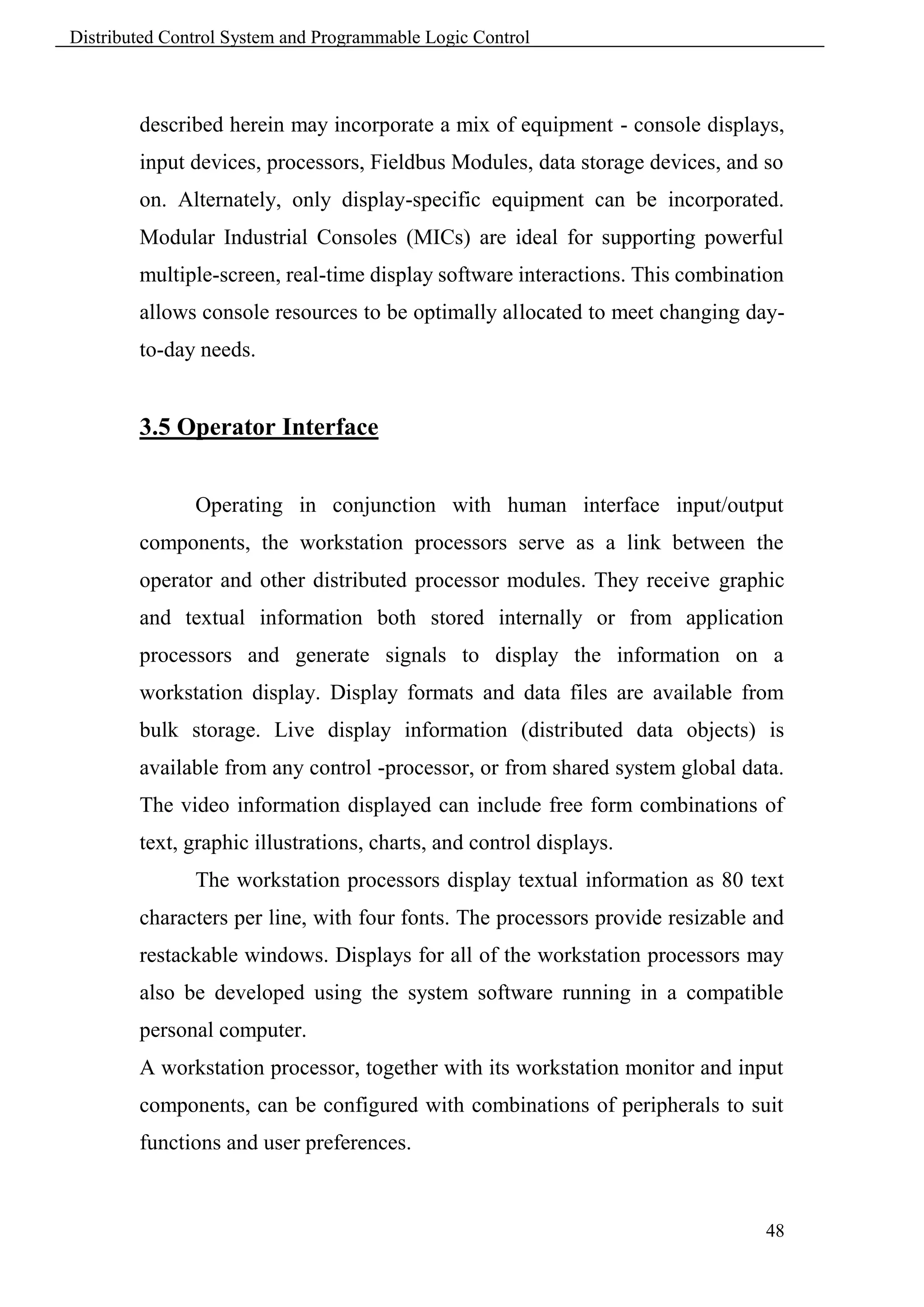 Distributed Control System and Programmable Logic Control



        described herein may incorporate a mix of equipment - console displays,
        input devices, processors, Fieldbus Modules, data storage devices, and so
        on. Alternately, only display-specific equipment can be incorporated.
        Modular Industrial Consoles (MICs) are ideal for supporting powerful
        multiple-screen, real-time display software interactions. This combination
        allows console resources to be optimally allocated to meet changing day-
        to-day needs.


        3.5 Operator Interface


               Operating in conjunction with human interface input/output
        components, the workstation processors serve as a link between the
        operator and other distributed processor modules. They receive graphic
        and textual information both stored internally or from application
        processors and generate signals to display the information on a
        workstation display. Display formats and data files are available from
        bulk storage. Live display information (distributed data objects) is
        available from any control -processor, or from shared system global data.
        The video information displayed can include free form combinations of
        text, graphic illustrations, charts, and control displays.
               The workstation processors display textual information as 80 text
        characters per line, with four fonts. The processors provide resizable and
        restackable windows. Displays for all of the workstation processors may
        also be developed using the system software running in a compatible
        personal computer.
        A workstation processor, together with its workstation monitor and input
        components, can be configured with combinations of peripherals to suit
        functions and user preferences.



                                                                               48
 