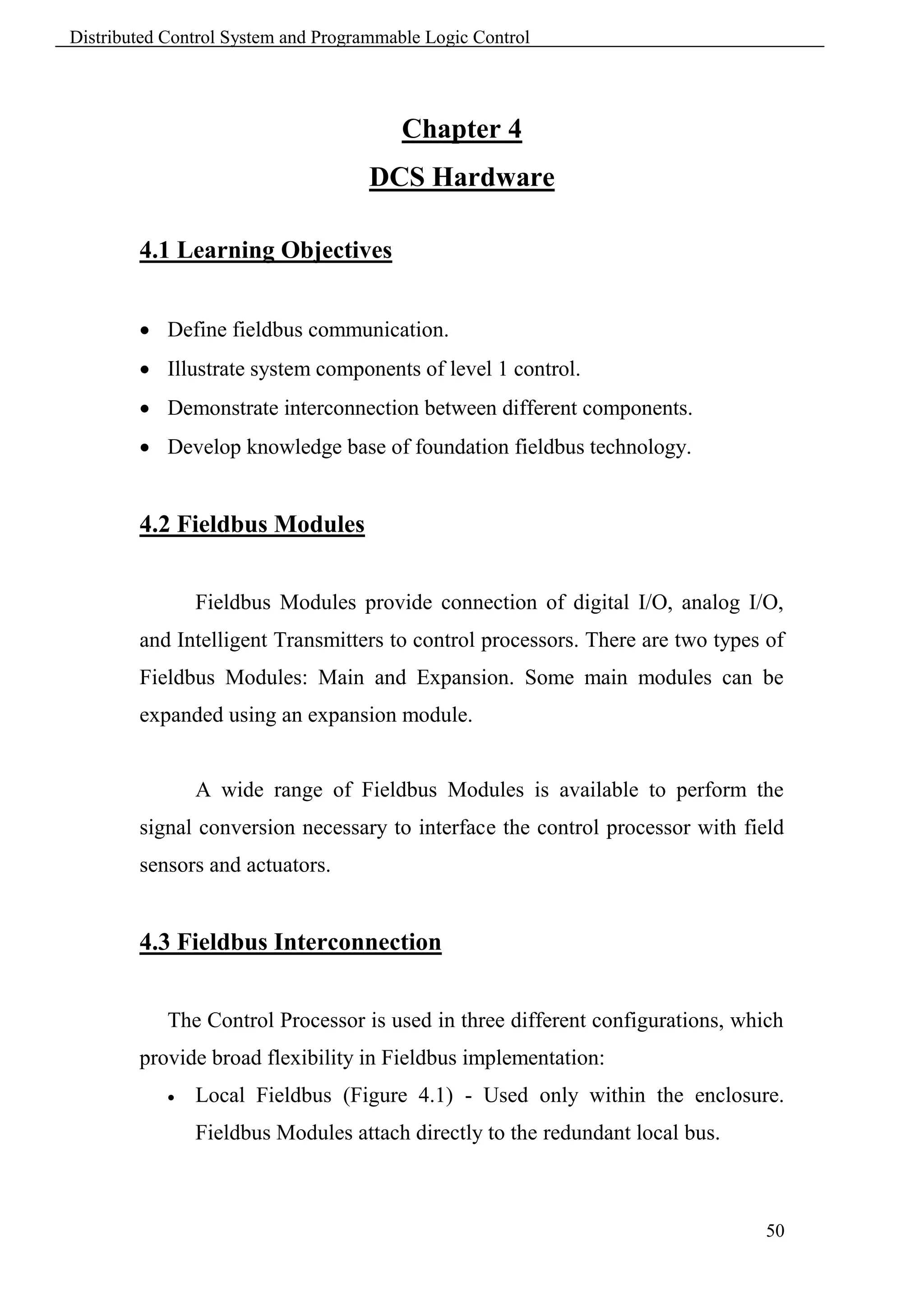 Distributed Control System and Programmable Logic Control




                                         Chapter 4
                                     DCS Hardware

        4.1 Learning Objectives


         Define fieldbus communication.
         Illustrate system components of level 1 control.
         Demonstrate interconnection between different components.
         Develop knowledge base of foundation fieldbus technology.


        4.2 Fieldbus Modules


                Fieldbus Modules provide connection of digital I/O, analog I/O,
        and Intelligent Transmitters to control processors. There are two types of
        Fieldbus Modules: Main and Expansion. Some main modules can be
        expanded using an expansion module.


                A wide range of Fieldbus Modules is available to perform the
        signal conversion necessary to interface the control processor with field
        sensors and actuators.


        4.3 Fieldbus Interconnection


            The Control Processor is used in three different configurations, which
        provide broad flexibility in Fieldbus implementation:
               Local Fieldbus (Figure 4.1) - Used only within the enclosure.
                Fieldbus Modules attach directly to the redundant local bus.



                                                                                50
 