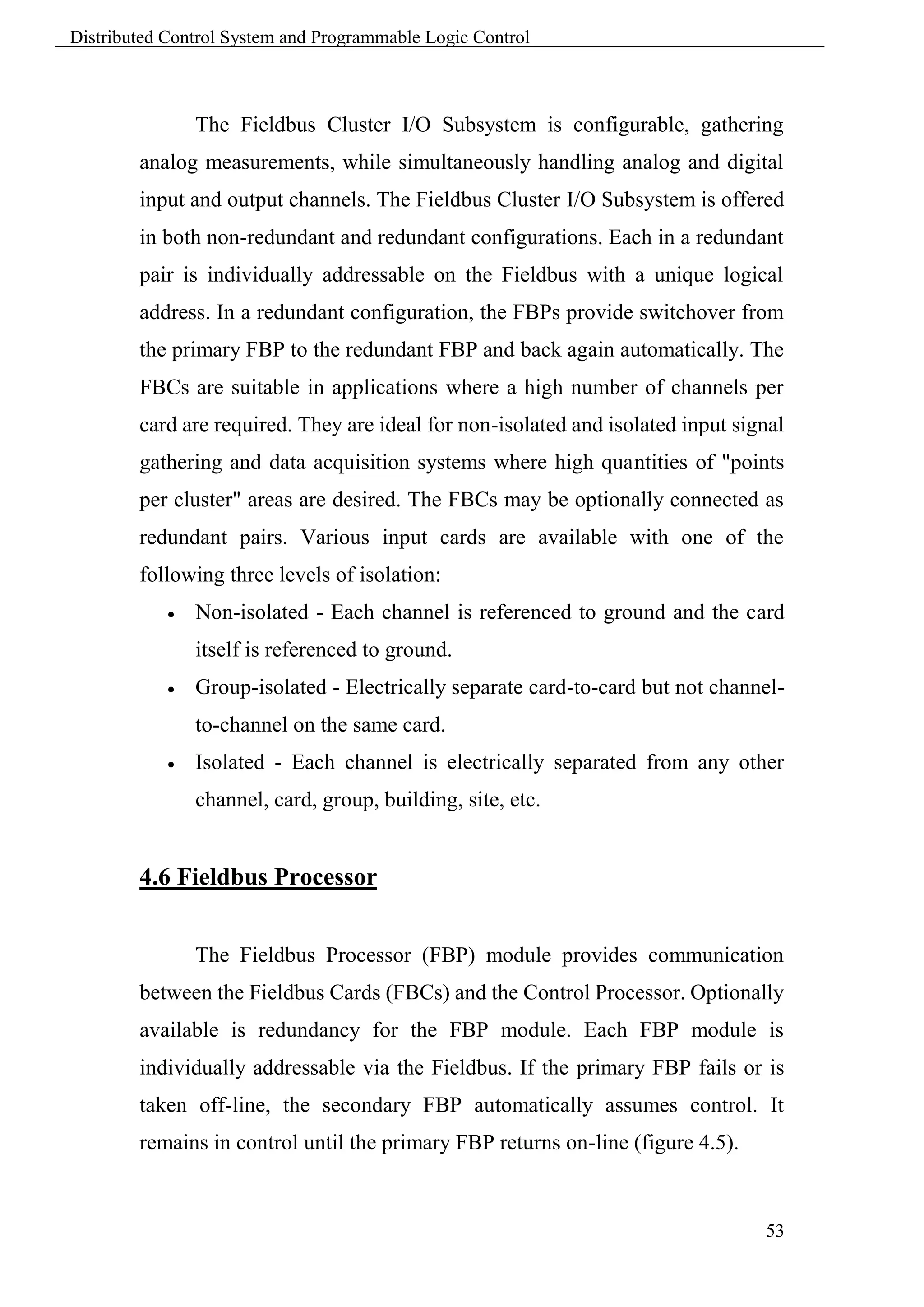 Distributed Control System and Programmable Logic Control



                The Fieldbus Cluster I/O Subsystem is configurable, gathering
        analog measurements, while simultaneously handling analog and digital
        input and output channels. The Fieldbus Cluster I/O Subsystem is offered
        in both non-redundant and redundant configurations. Each in a redundant
        pair is individually addressable on the Fieldbus with a unique logical
        address. In a redundant configuration, the FBPs provide switchover from
        the primary FBP to the redundant FBP and back again automatically. The
        FBCs are suitable in applications where a high number of channels per
        card are required. They are ideal for non-isolated and isolated input signal
        gathering and data acquisition systems where high quantities of "points
        per cluster" areas are desired. The FBCs may be optionally connected as
        redundant pairs. Various input cards are available with one of the
        following three levels of isolation:
               Non-isolated - Each channel is referenced to ground and the card
                itself is referenced to ground.
               Group-isolated - Electrically separate card-to-card but not channel-
                to-channel on the same card.
               Isolated - Each channel is electrically separated from any other
                channel, card, group, building, site, etc.


        4.6 Fieldbus Processor


                The Fieldbus Processor (FBP) module provides communication
        between the Fieldbus Cards (FBCs) and the Control Processor. Optionally
        available is redundancy for the FBP module. Each FBP module is
        individually addressable via the Fieldbus. If the primary FBP fails or is
        taken off-line, the secondary FBP automatically assumes control. It
        remains in control until the primary FBP returns on-line (figure 4.5).



                                                                                 53
 