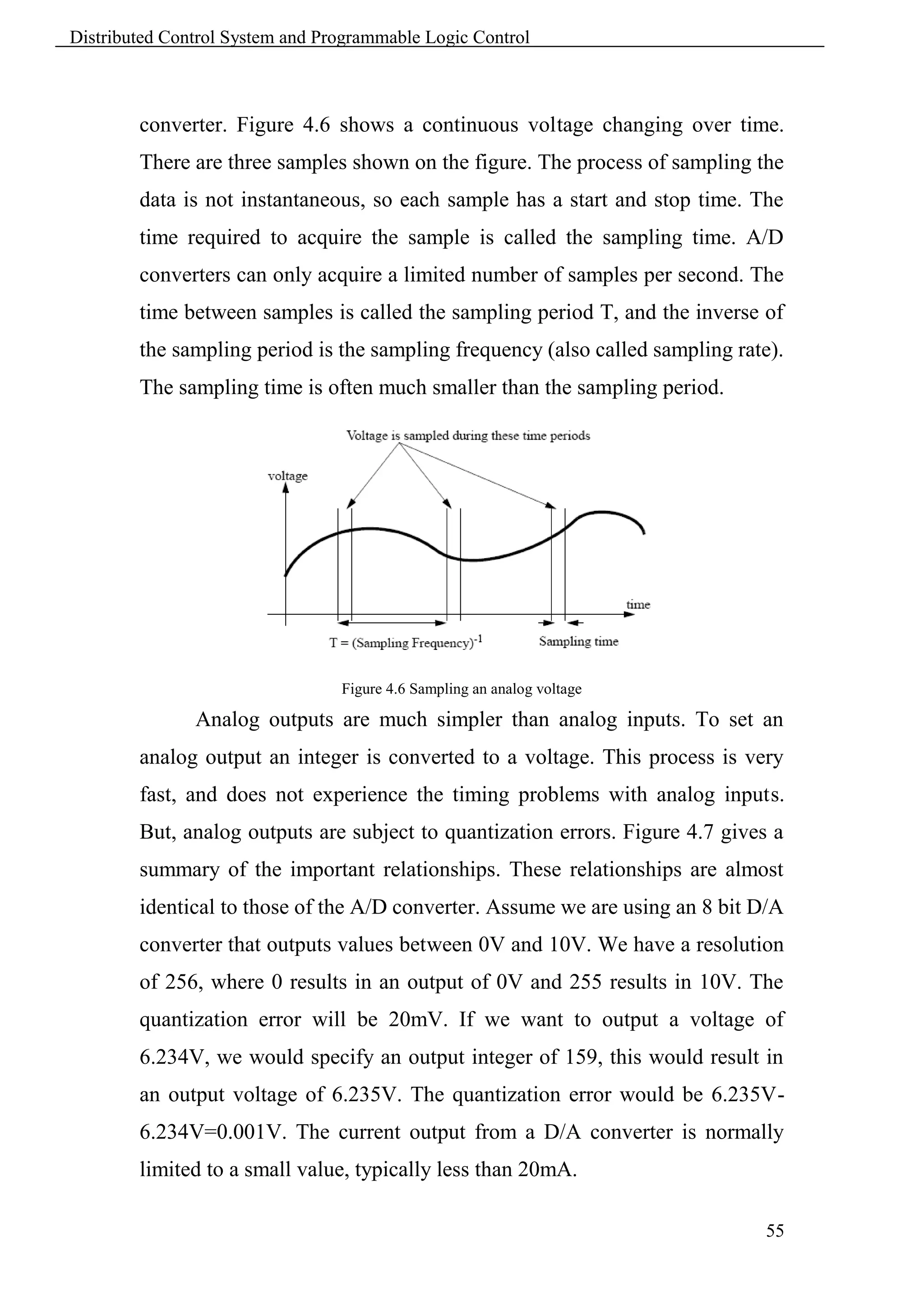 Distributed Control System and Programmable Logic Control



        converter. Figure 4.6 shows a continuous voltage changing over time.
        There are three samples shown on the figure. The process of sampling the
        data is not instantaneous, so each sample has a start and stop time. The
        time required to acquire the sample is called the sampling time. A/D
        converters can only acquire a limited number of samples per second. The
        time between samples is called the sampling period T, and the inverse of
        the sampling period is the sampling frequency (also called sampling rate).
        The sampling time is often much smaller than the sampling period.




                                 Figure 4.6 Sampling an analog voltage

               Analog outputs are much simpler than analog inputs. To set an
        analog output an integer is converted to a voltage. This process is very
        fast, and does not experience the timing problems with analog inputs.
        But, analog outputs are subject to quantization errors. Figure 4.7 gives a
        summary of the important relationships. These relationships are almost
        identical to those of the A/D converter. Assume we are using an 8 bit D/A
        converter that outputs values between 0V and 10V. We have a resolution
        of 256, where 0 results in an output of 0V and 255 results in 10V. The
        quantization error will be 20mV. If we want to output a voltage of
        6.234V, we would specify an output integer of 159, this would result in
        an output voltage of 6.235V. The quantization error would be 6.235V-
        6.234V=0.001V. The current output from a D/A converter is normally
        limited to a small value, typically less than 20mA.

                                                                                55
 