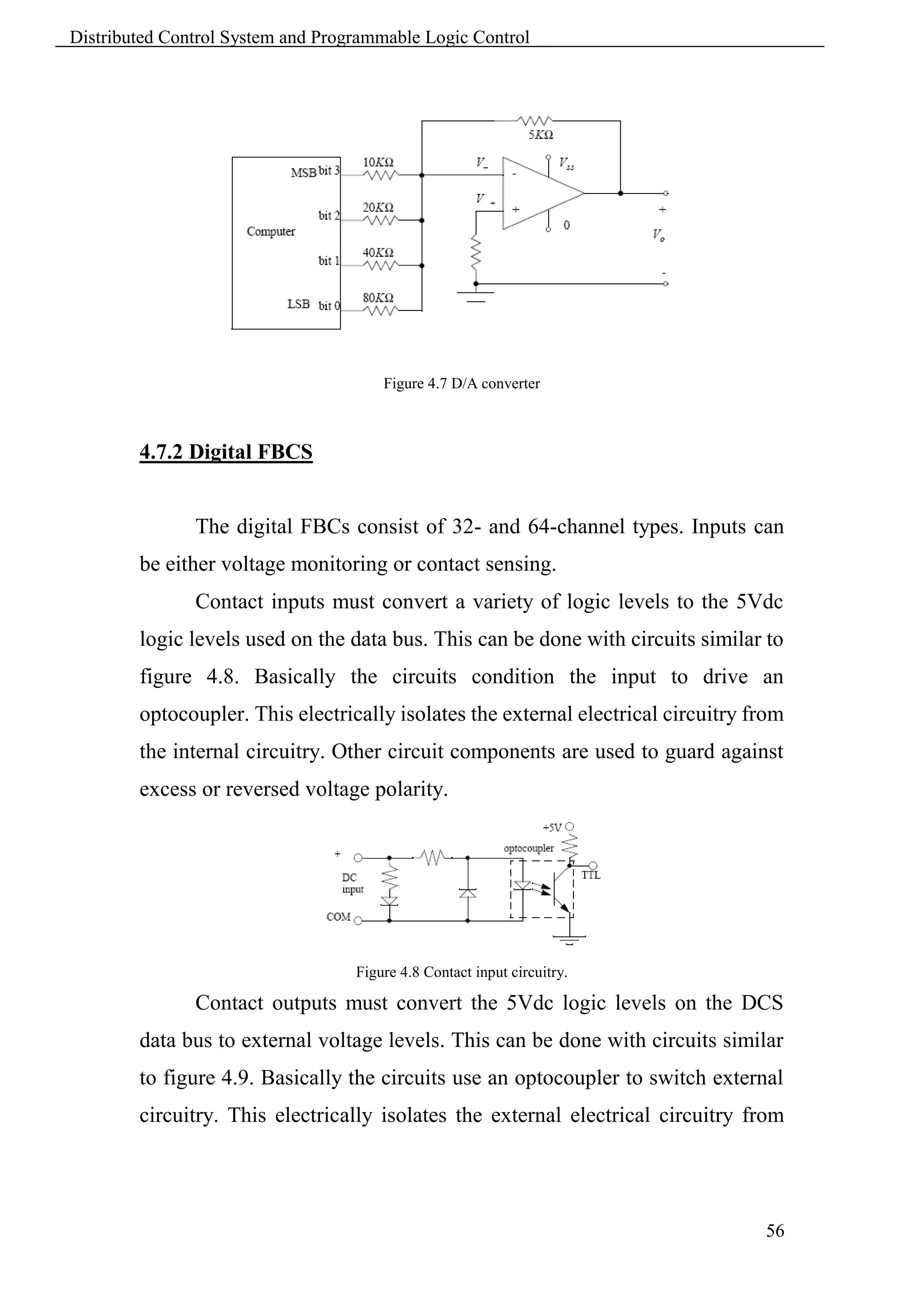 Distributed Control System and Programmable Logic Control




                                       Figure 4.7 D/A converter



        4.7.2 Digital FBCS


               The digital FBCs consist of 32- and 64-channel types. Inputs can
        be either voltage monitoring or contact sensing.
               Contact inputs must convert a variety of logic levels to the 5Vdc
        logic levels used on the data bus. This can be done with circuits similar to
        figure 4.8. Basically the circuits condition the input to drive an
        optocoupler. This electrically isolates the external electrical circuitry from
        the internal circuitry. Other circuit components are used to guard against
        excess or reversed voltage polarity.




                                   Figure 4.8 Contact input circuitry.

               Contact outputs must convert the 5Vdc logic levels on the DCS
        data bus to external voltage levels. This can be done with circuits similar
        to figure 4.9. Basically the circuits use an optocoupler to switch external
        circuitry. This electrically isolates the external electrical circuitry from




                                                                                   56
 