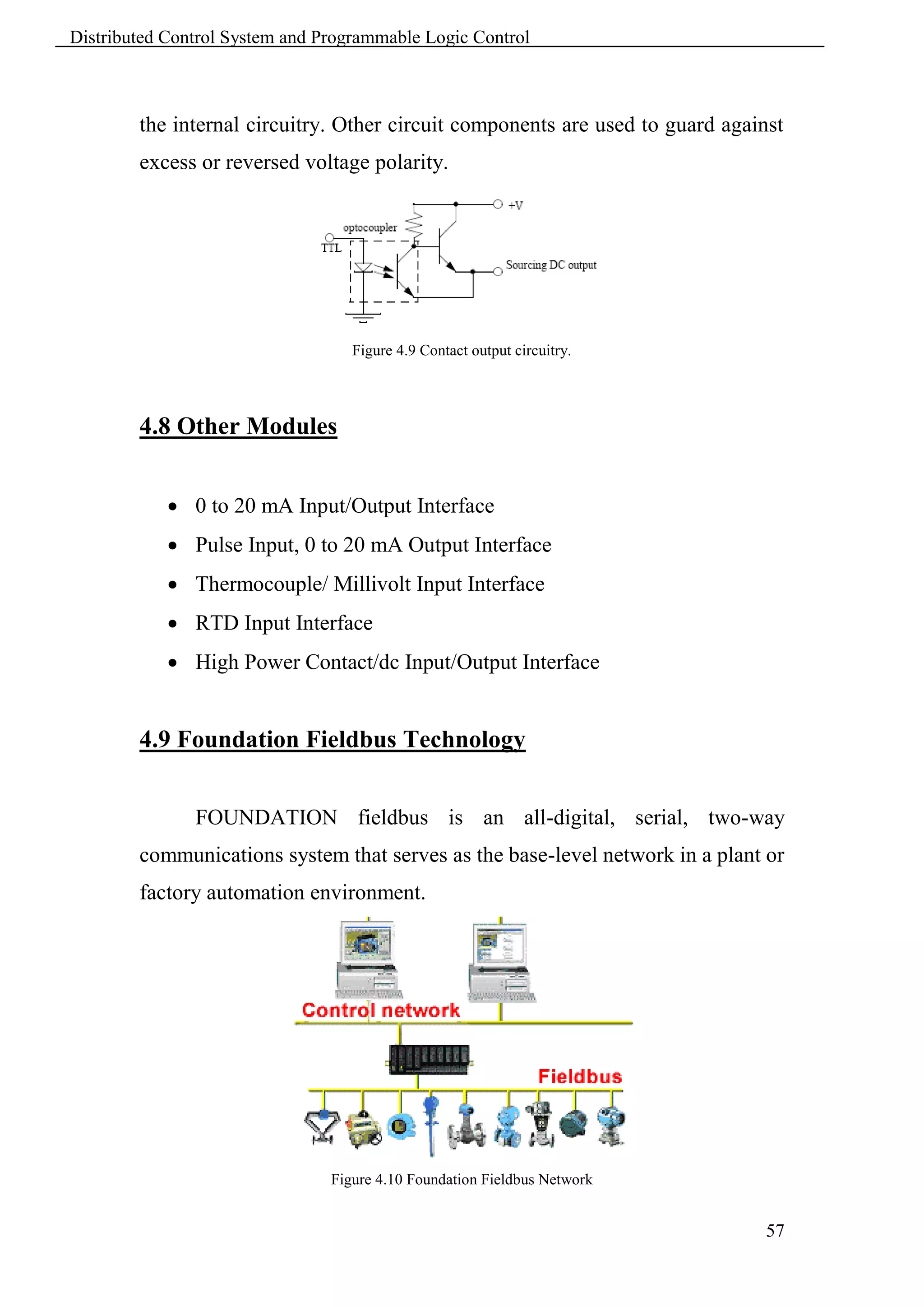 Distributed Control System and Programmable Logic Control



        the internal circuitry. Other circuit components are used to guard against
        excess or reversed voltage polarity.




                                   Figure 4.9 Contact output circuitry.




        4.8 Other Modules


             0 to 20 mA Input/Output Interface
             Pulse Input, 0 to 20 mA Output Interface
             Thermocouple/ Millivolt Input Interface
             RTD Input Interface
             High Power Contact/dc Input/Output Interface


        4.9 Foundation Fieldbus Technology


               FOUNDATION fieldbus is an all-digital, serial, two-way
        communications system that serves as the base-level network in a plant or
        factory automation environment.




                                Figure 4.10 Foundation Fieldbus Network


                                                                                57
 