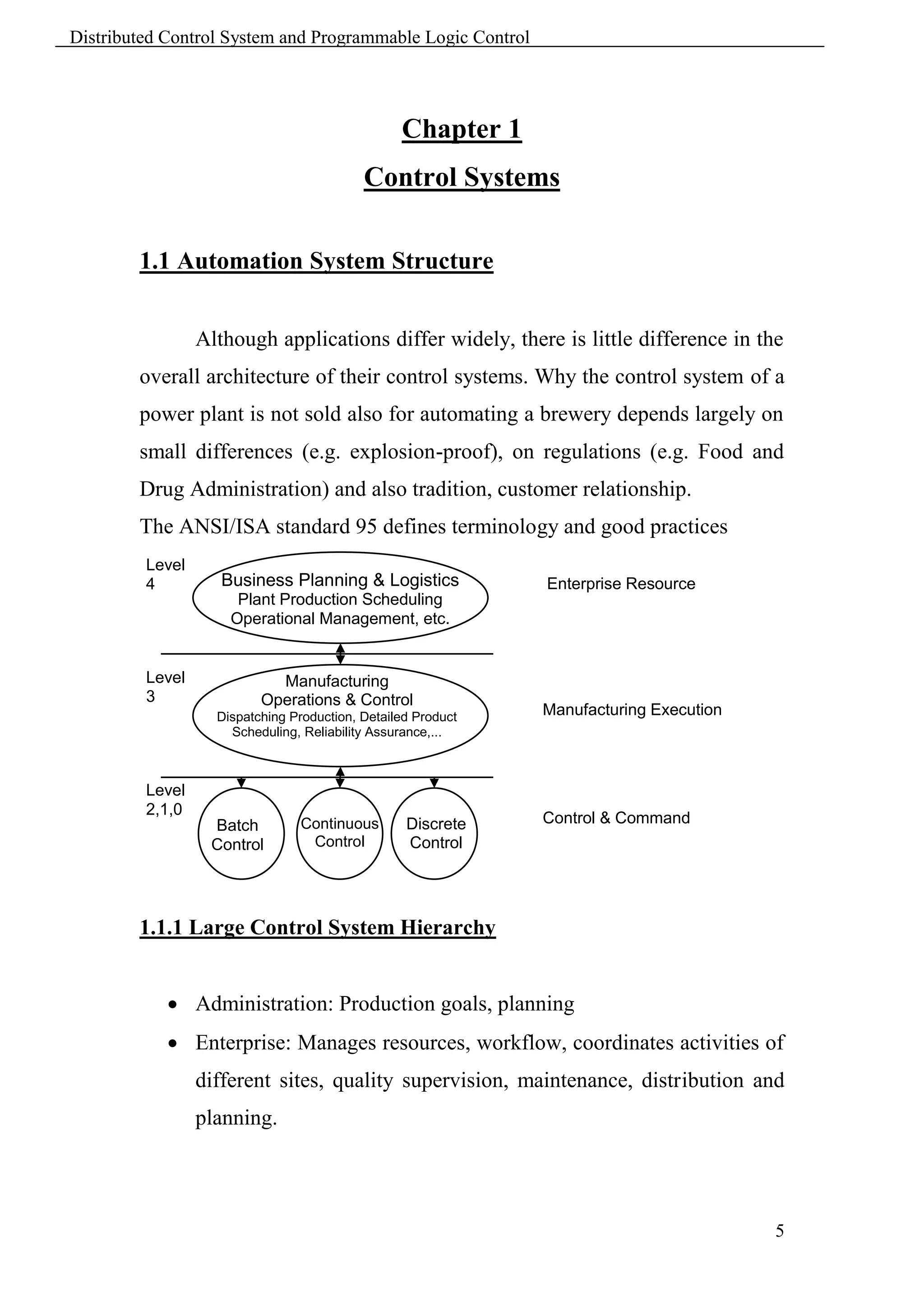 Distributed Control System and Programmable Logic Control




                                                 Chapter 1
                                           Control Systems

        1.1 Automation System Structure


                 Although applications differ widely, there is little difference in the
        overall architecture of their control systems. Why the control system of a
        power plant is not sold also for automating a brewery depends largely on
        small differences (e.g. explosion-proof), on regulations (e.g. Food and
        Drug Administration) and also tradition, customer relationship.
        The ANSI/ISA standard 95 defines terminology and good practices
         Level
         4          Business Planning & Logistics             Enterprise Resource
                      Plant Production Scheduling             Planning
                     Operational Management, etc.


         Level              Manufacturing
         3                Operations & Control
                   Dispatching Production, Detailed Product   Manufacturing Execution
                     Scheduling, Reliability Assurance,...    System


         Level
         2,1,0
                  Batch         Continuous        Discrete    Control & Command
                  Control        Control          Control     System




        1.1.1 Large Control System Hierarchy


             Administration: Production goals, planning
             Enterprise: Manages resources, workflow, coordinates activities of
                 different sites, quality supervision, maintenance, distribution and
                 planning.




                                                                                        5
 