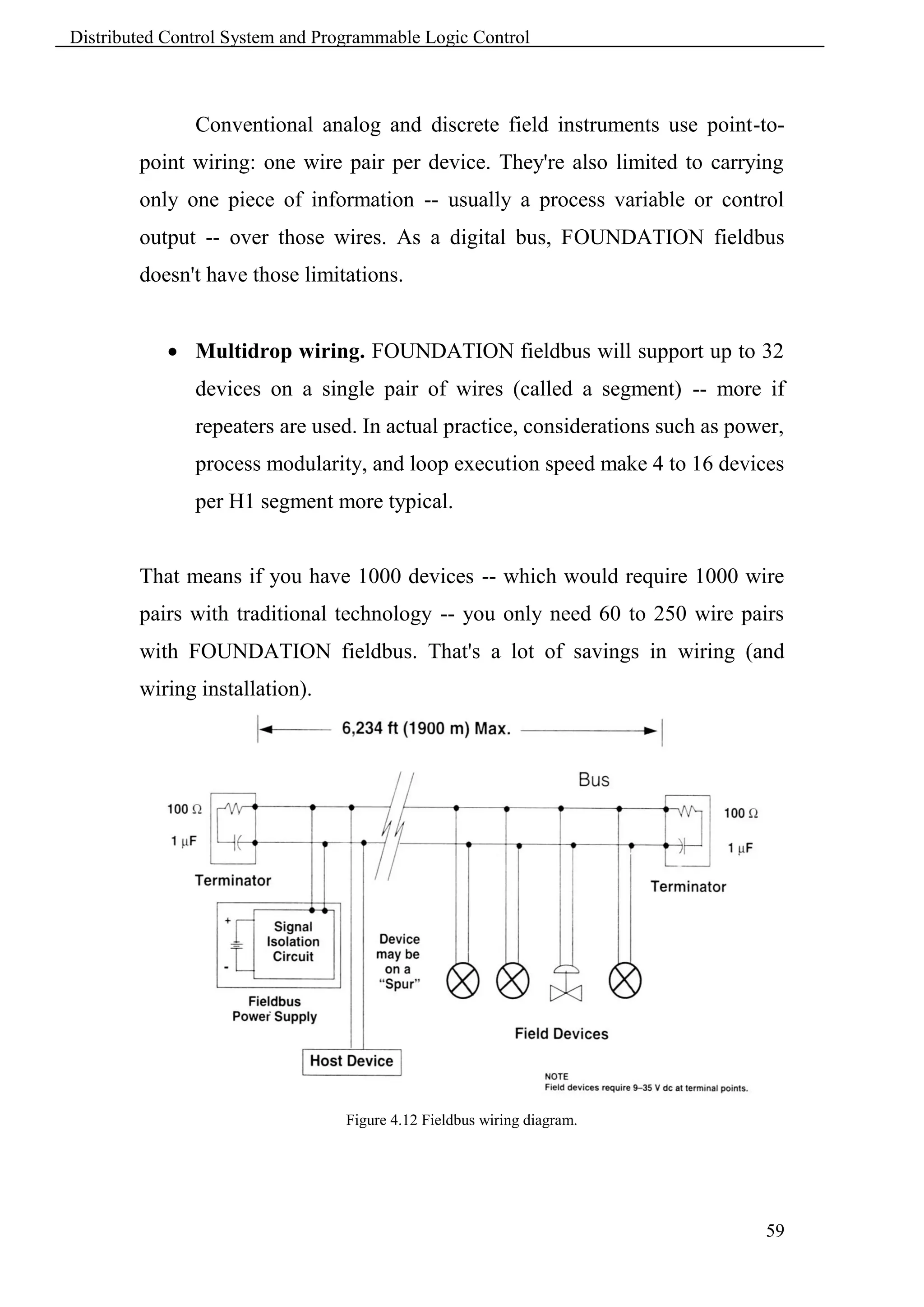 Distributed Control System and Programmable Logic Control



               Conventional analog and discrete field instruments use point-to-
        point wiring: one wire pair per device. They're also limited to carrying
        only one piece of information -- usually a process variable or control
        output -- over those wires. As a digital bus, FOUNDATION fieldbus
        doesn't have those limitations.


             Multidrop wiring. FOUNDATION fieldbus will support up to 32
               devices on a single pair of wires (called a segment) -- more if
               repeaters are used. In actual practice, considerations such as power,
               process modularity, and loop execution speed make 4 to 16 devices
               per H1 segment more typical.


        That means if you have 1000 devices -- which would require 1000 wire
        pairs with traditional technology -- you only need 60 to 250 wire pairs
        with FOUNDATION fieldbus. That's a lot of savings in wiring (and
        wiring installation).




                                  Figure 4.12 Fieldbus wiring diagram.




                                                                                 59
 